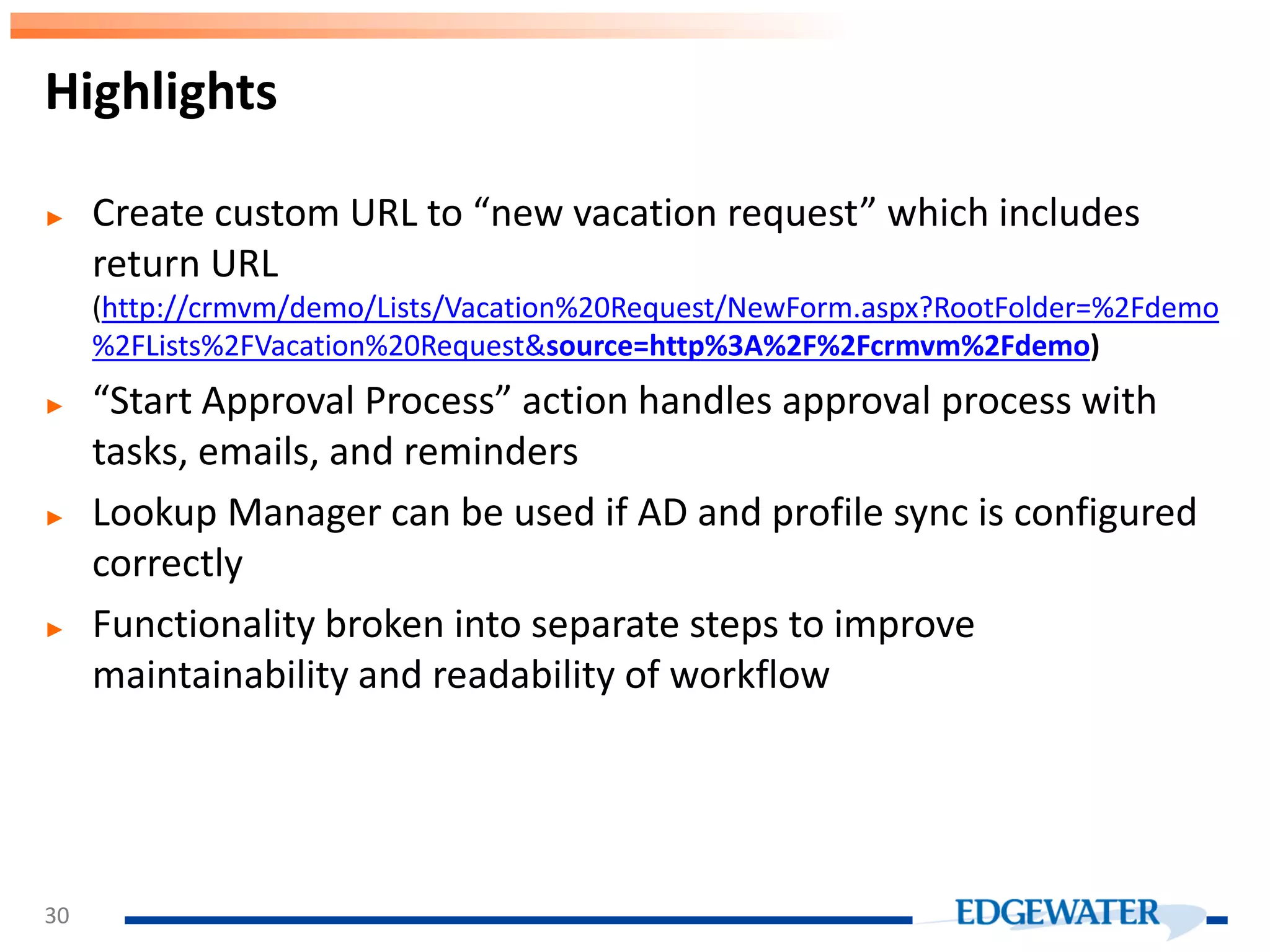 ► Create custom URL to “new vacation request” which includes return URL (http://crmvm/demo/Lists/Vacation%20Request/NewForm.aspx?RootFolder=%2Fdemo %2FLists%2FVacation%20Request&source=http%3A%2F%2Fcrmvm%2Fdemo) ► “Start Approval Process” action handles approval process with tasks, emails, and reminders ► Lookup Manager can be used if AD and profile sync is configured correctly ► Functionality broken into separate steps to improve maintainability and readability of workflow Highlights 30 