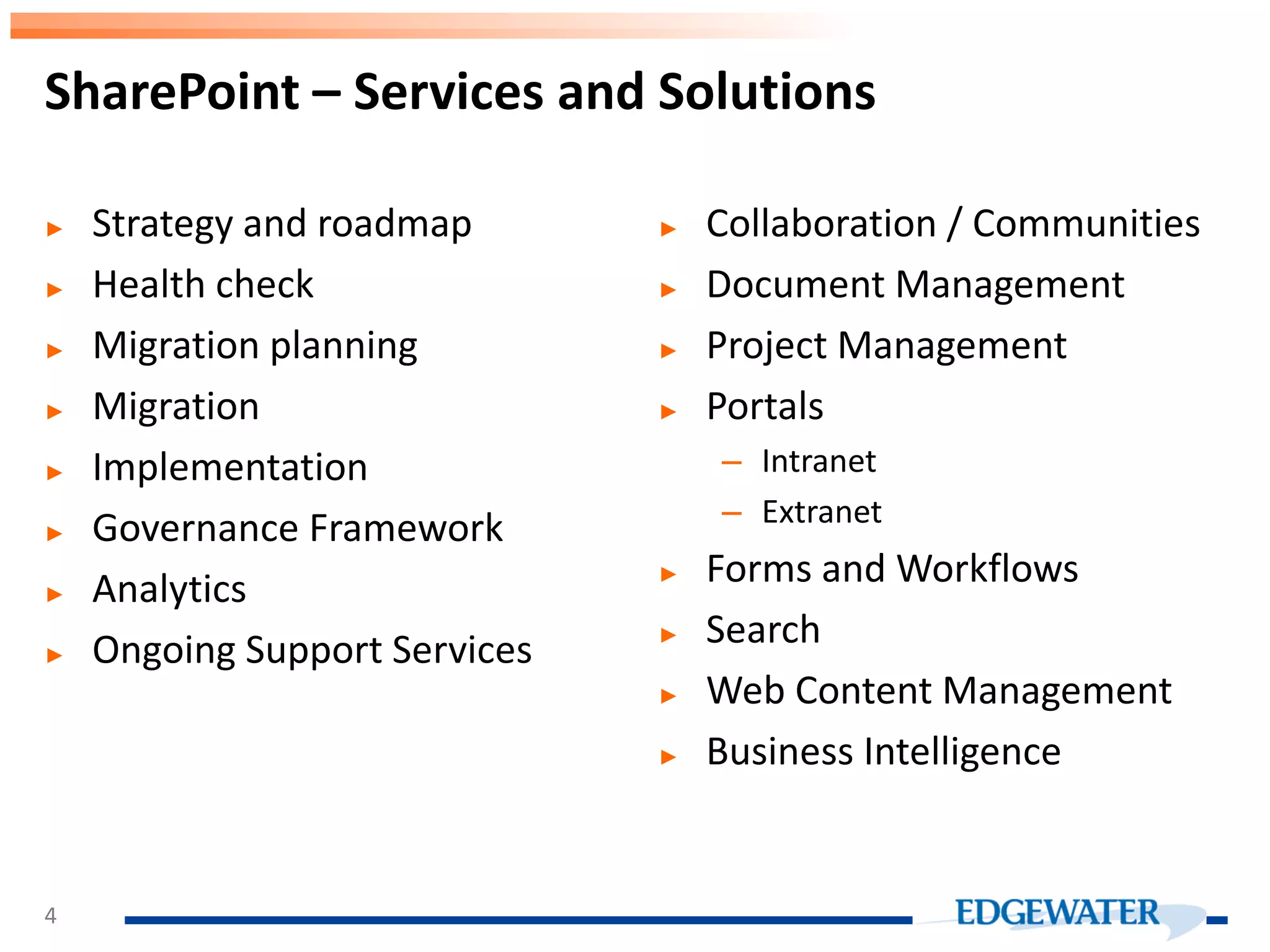 SharePoint – Services and Solutions ► Strategy and roadmap ► Health check ► Migration planning ► Migration ► Implementation ► Governance Framework ► Analytics ► Ongoing Support Services ► Collaboration / Communities ► Document Management ► Project Management ► Portals – Intranet – Extranet ► Forms and Workflows ► Search ► Web Content Management ► Business Intelligence 4 