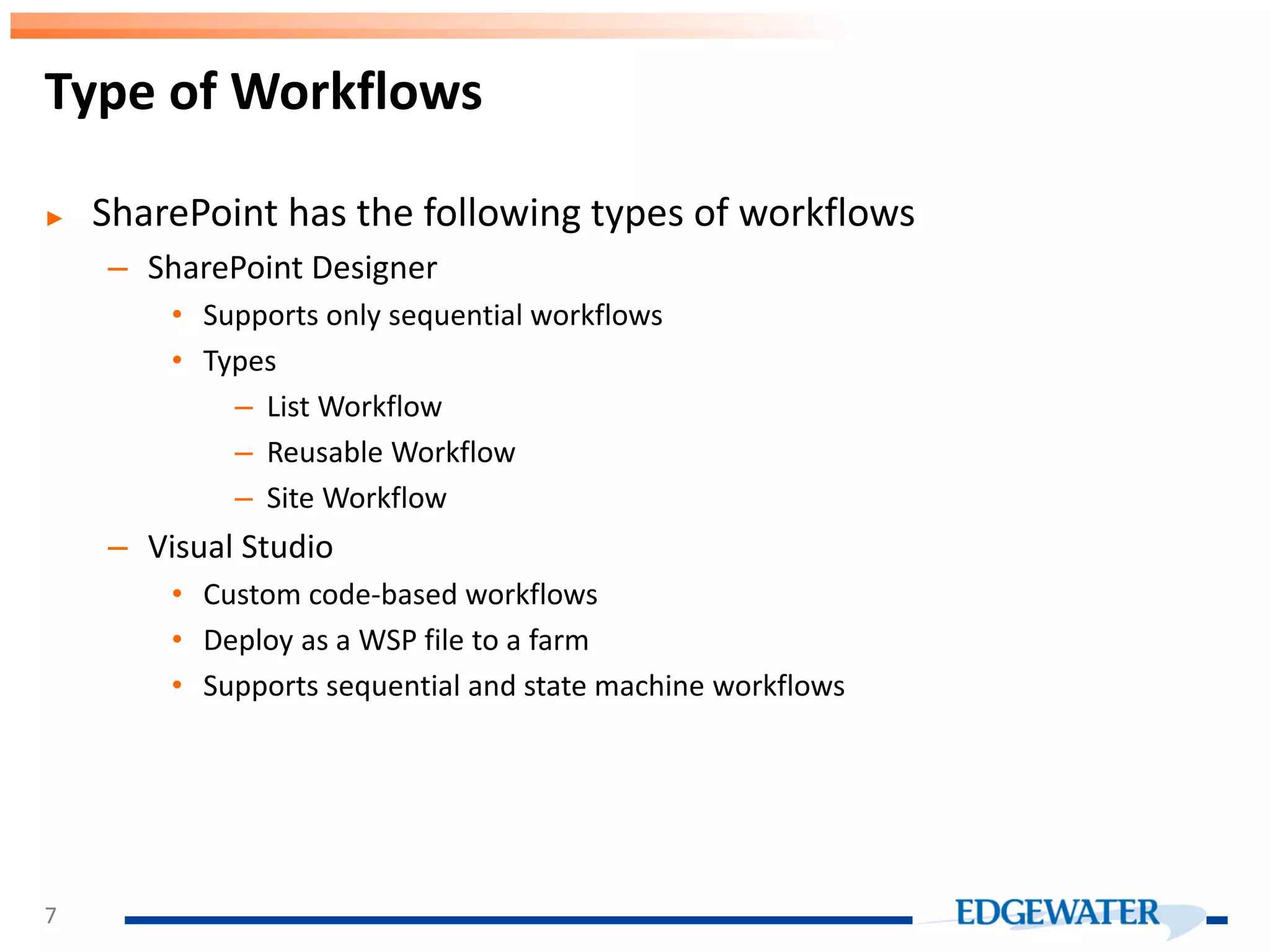 ► SharePoint has the following types of workflows – SharePoint Designer • Supports only sequential workflows • Types – List Workflow – Reusable Workflow – Site Workflow – Visual Studio • Custom code-based workflows • Deploy as a WSP file to a farm • Supports sequential and state machine workflows Type of Workflows 7 