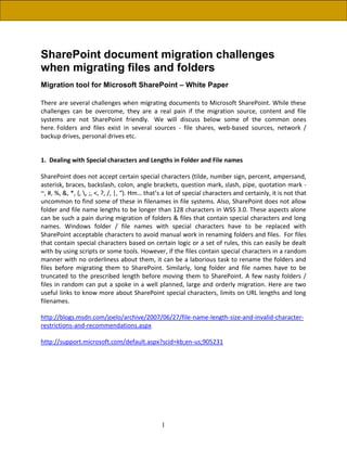 SharePoint document migration challenges
when migrating files and folders
Migration tool for Microsoft SharePoint – White Paper

There are several challenges when migrating documents to Microsoft SharePoint. While these
challenges can be overcome, they are a real pain if the migration source, content and file
systems are not SharePoint friendly. We will discuss below some of the common ones
here. Folders and files exist in several sources - file shares, web-based sources, network /
backup drives, personal drives etc.


1. Dealing with Special characters and Lengths in Folder and File names

SharePoint does not accept certain special characters (tilde, number sign, percent, ampersand,
asterisk, braces, backslash, colon, angle brackets, question mark, slash, pipe, quotation mark -
~, #, %, &, *, {, , ;, <, ?, /, |, “). Hm… that’s a lot of special characters and certainly, it is not that
uncommon to find some of these in filenames in file systems. Also, SharePoint does not allow
folder and file name lengths to be longer than 128 characters in WSS 3.0. These aspects alone
can be such a pain during migration of folders & files that contain special characters and long
names. Windows folder / file names with special characters have to be replaced with
SharePoint acceptable characters to avoid manual work in renaming folders and files. For files
that contain special characters based on certain logic or a set of rules, this can easily be dealt
with by using scripts or some tools. However, if the files contain special characters in a random
manner with no orderliness about them, it can be a laborious task to rename the folders and
files before migrating them to SharePoint. Similarly, long folder and file names have to be
truncated to the prescribed length before moving them to SharePoint. A few nasty folders /
files in random can put a spoke in a well planned, large and orderly migration. Here are two
useful links to know more about SharePoint special characters, limits on URL lengths and long
filenames.

http://blogs.msdn.com/joelo/archive/2007/06/27/file-name-length-size-and-invalid-character-
restrictions-and-recommendations.aspx

http://support.microsoft.com/default.aspx?scid=kb;en-us;905231




                                                 1
 