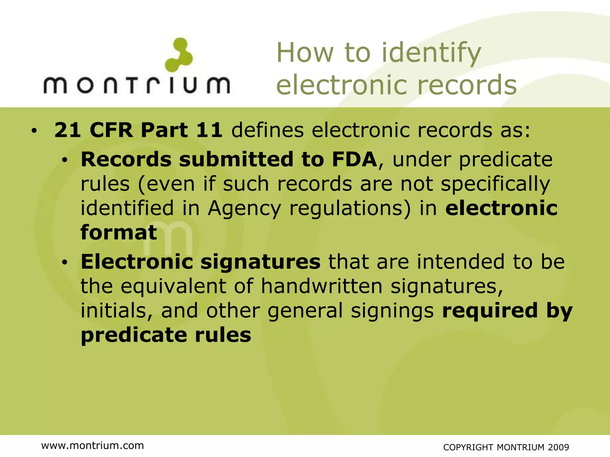 How to identify
                       electronic records
• 21 CFR Part 11 defines electronic records as:
   • Records submitted to FDA, under predicate
     rules (even if such records are not specifically
     identified in Agency regulations) in electronic
     format
   • Electronic signatures that are intended to be
     the equivalent of handwritten signatures,
     initials, and other general signings required by
     predicate rules




 www.montrium.com                       COPYRIGHT MONTRIUM 2009
 