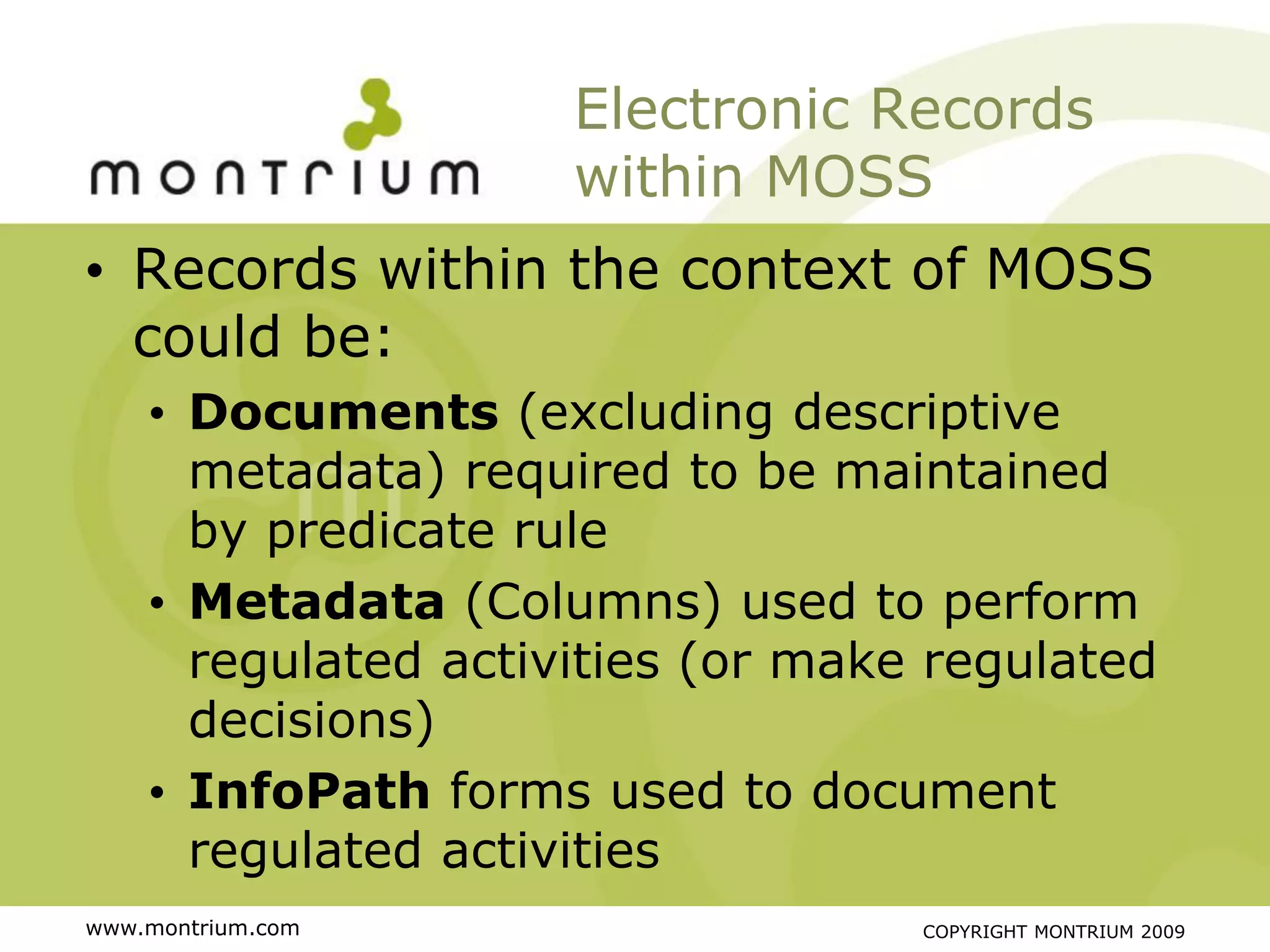 Electronic Records
                     within MOSS
• Records within the context of MOSS
  could be:
    • Documents (excluding descriptive
      metadata) required to be maintained
      by predicate rule
    • Metadata (Columns) used to perform
      regulated activities (or make regulated
      decisions)
    • InfoPath forms used to document
      regulated activities
www.montrium.com                   COPYRIGHT MONTRIUM 2009
 