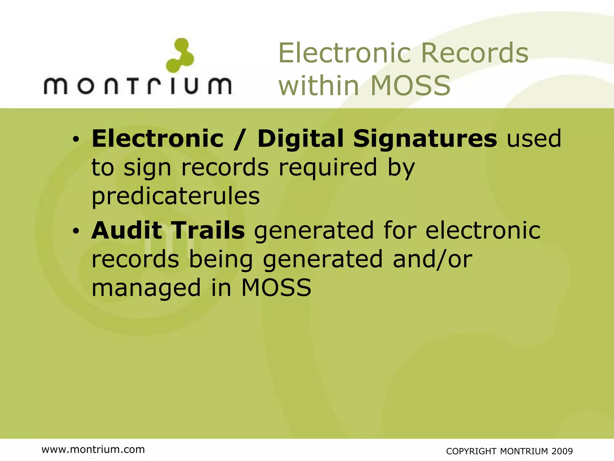 Electronic Records
                    within MOSS
    • Electronic / Digital Signatures used
      to sign records required by
      predicaterules
    • Audit Trails generated for electronic
      records being generated and/or
      managed in MOSS




www.montrium.com                 COPYRIGHT MONTRIUM 2009
 