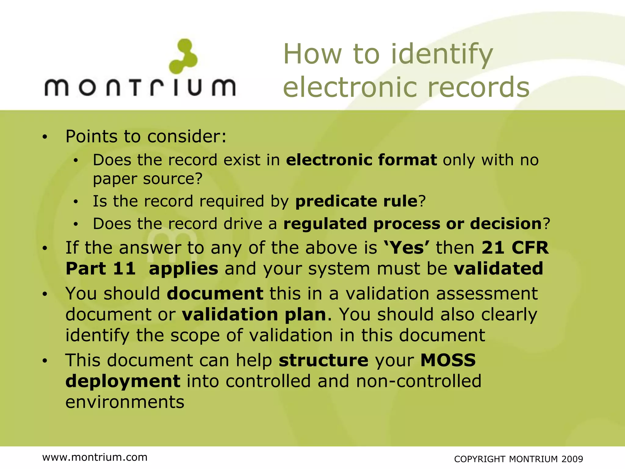 How to identify
                            electronic records
• Points to consider:
    • Does the record exist in electronic format only with no
      paper source?
    • Is the record required by predicate rule?
    • Does the record drive a regulated process or decision?
• If the answer to any of the above is ‘Yes’ then 21 CFR
  Part 11 applies and your system must be validated
• You should document this in a validation assessment
  document or validation plan. You should also clearly
  identify the scope of validation in this document
• This document can help structure your MOSS
  deployment into controlled and non-controlled
  environments


www.montrium.com                                 COPYRIGHT MONTRIUM 2009
 