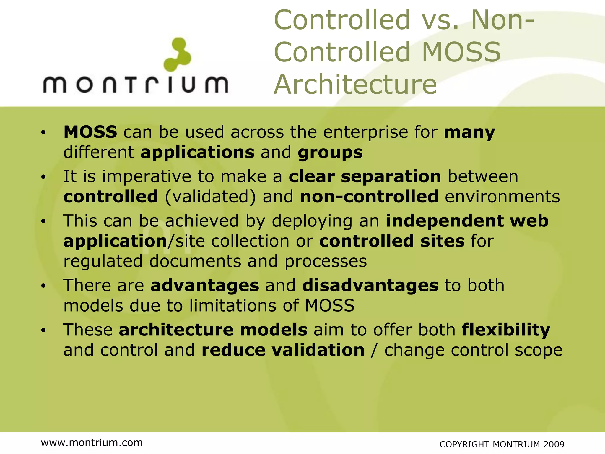 Controlled vs. Non-
                         Controlled MOSS
                         Architecture
• MOSS can be used across the enterprise for many
  different applications and groups
• It is imperative to make a clear separation between
  controlled (validated) and non-controlled environments
• This can be achieved by deploying an independent web
  application/site collection or controlled sites for
  regulated documents and processes
• There are advantages and disadvantages to both
  models due to limitations of MOSS
• These architecture models aim to offer both flexibility
  and control and reduce validation / change control scope




www.montrium.com                            COPYRIGHT MONTRIUM 2009
 