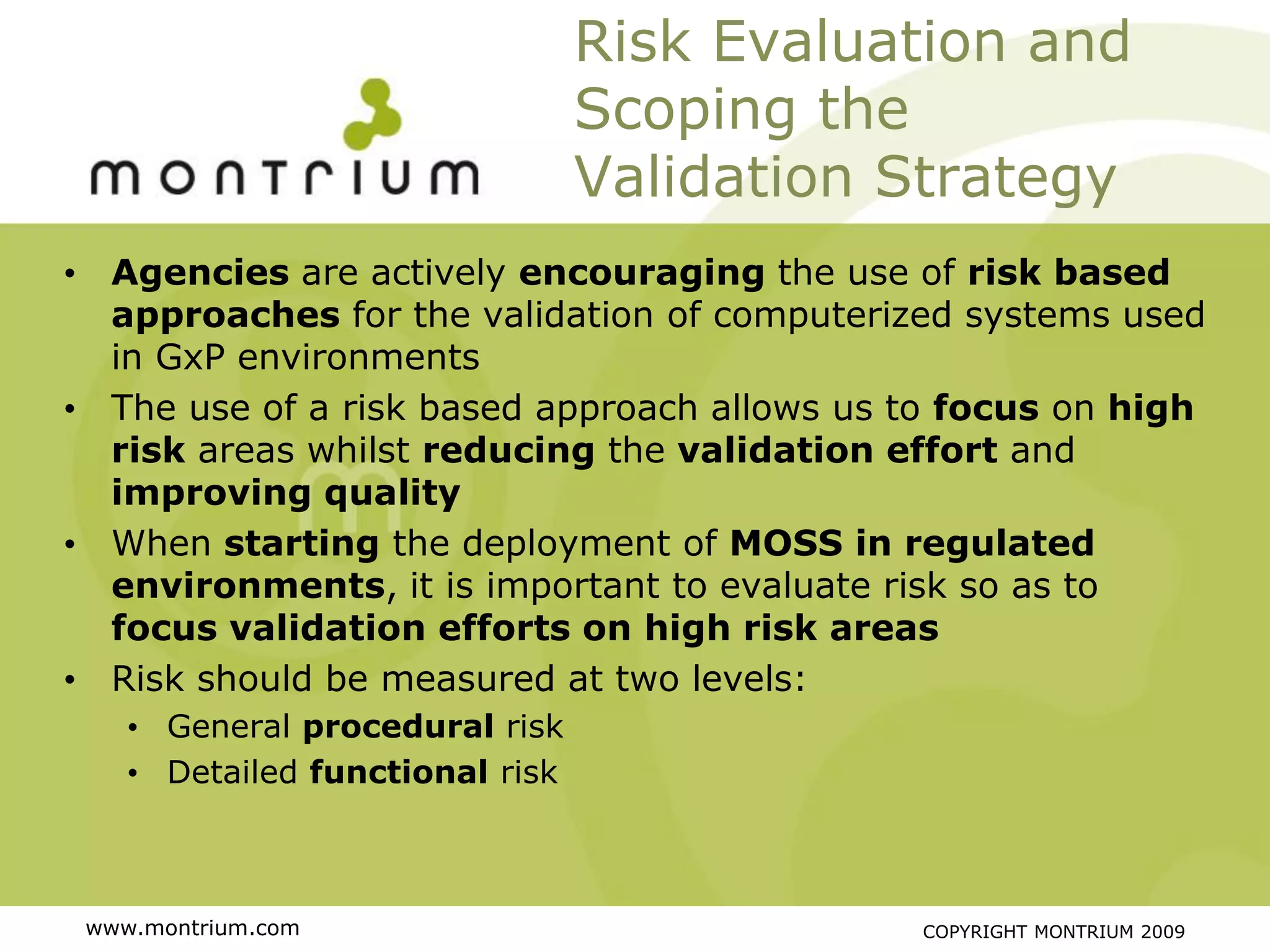 Risk Evaluation and
                                 Scoping the
                                 Validation Strategy
• Agencies are actively encouraging the use of risk based
  approaches for the validation of computerized systems used
  in GxP environments
• The use of a risk based approach allows us to focus on high
  risk areas whilst reducing the validation effort and
  improving quality
• When starting the deployment of MOSS in regulated
  environments, it is important to evaluate risk so as to
  focus validation efforts on high risk areas
• Risk should be measured at two levels:
    • General procedural risk
    • Detailed functional risk



 www.montrium.com                            COPYRIGHT MONTRIUM 2009
 