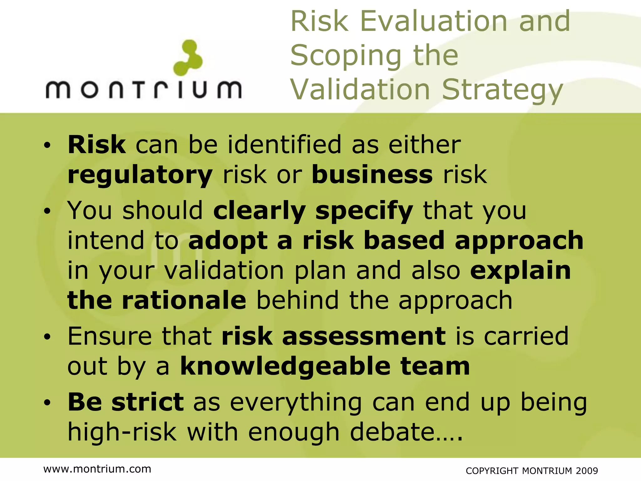 Risk Evaluation and
                   Scoping the
                   Validation Strategy
• Risk can be identified as either
  regulatory risk or business risk
• You should clearly specify that you
  intend to adopt a risk based approach
  in your validation plan and also explain
  the rationale behind the approach
• Ensure that risk assessment is carried
  out by a knowledgeable team
• Be strict as everything can end up being
  high-risk with enough debate….
www.montrium.com                COPYRIGHT MONTRIUM 2009
 