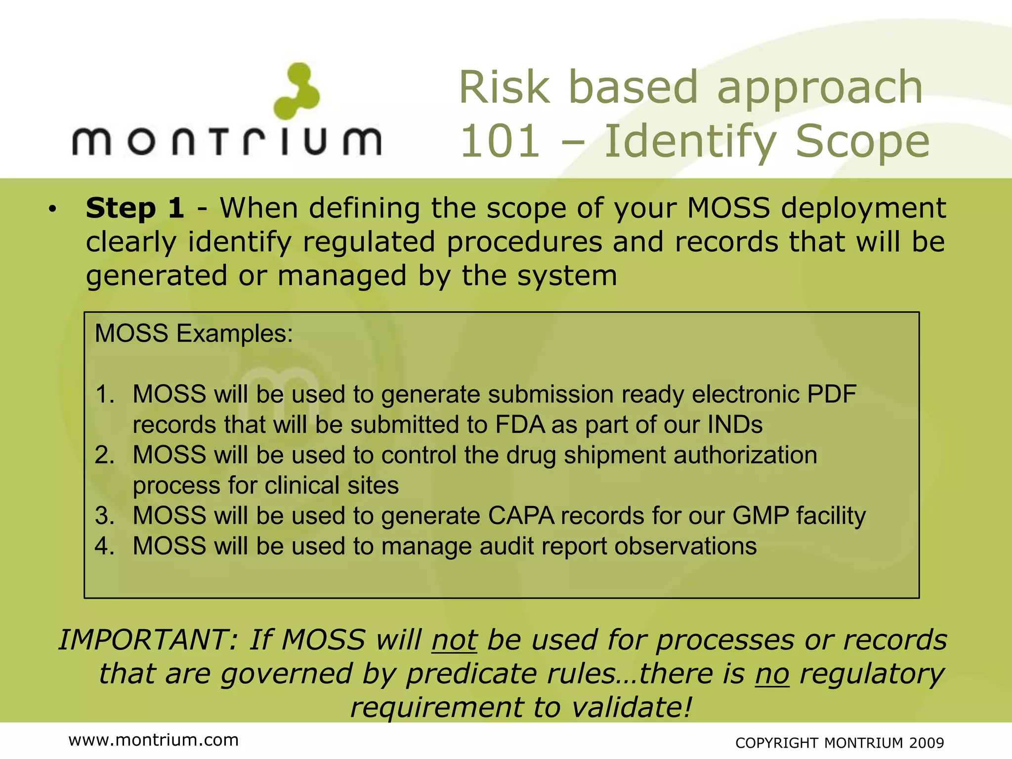 Risk based approach
                                  101 – Identify Scope
• Step 1 - When defining the scope of your MOSS deployment
  clearly identify regulated procedures and records that will be
  generated or managed by the system

   MOSS Examples:

   1. MOSS will be used to generate submission ready electronic PDF
      records that will be submitted to FDA as part of our INDs
   2. MOSS will be used to control the drug shipment authorization
      process for clinical sites
   3. MOSS will be used to generate CAPA records for our GMP facility
   4. MOSS will be used to manage audit report observations


IMPORTANT: If MOSS will not be used for processes or records
  that are governed by predicate rules…there is no regulatory
                   requirement to validate!
 www.montrium.com                                        COPYRIGHT MONTRIUM 2009
 