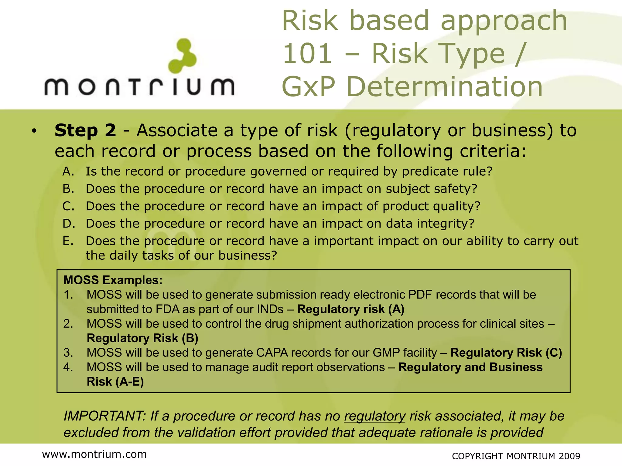 Risk based approach
                                            101 – Risk Type /
                                            GxP Determination
• Step 2 - Associate a type of risk (regulatory or business) to
  each record or process based on the following criteria:
    A.   Is the record or procedure governed or required by predicate rule?
    B.   Does the procedure or record have an impact on subject safety?
    C.   Does the procedure or record have an impact of product quality?
    D.   Does the procedure or record have an impact on data integrity?
    E.   Does the procedure or record have a important impact on our ability to carry out
         the daily tasks of our business?

    MOSS Examples:
    1. MOSS will be used to generate submission ready electronic PDF records that will be
       submitted to FDA as part of our INDs – Regulatory risk (A)
    2. MOSS will be used to control the drug shipment authorization process for clinical sites –
       Regulatory Risk (B)
    3. MOSS will be used to generate CAPA records for our GMP facility – Regulatory Risk (C)
    4. MOSS will be used to manage audit report observations – Regulatory and Business
       Risk (A-E)

    IMPORTANT: If a procedure or record has no regulatory risk associated, it may be
    excluded from the validation effort provided that adequate rationale is provided
 www.montrium.com                                                          COPYRIGHT MONTRIUM 2009
 