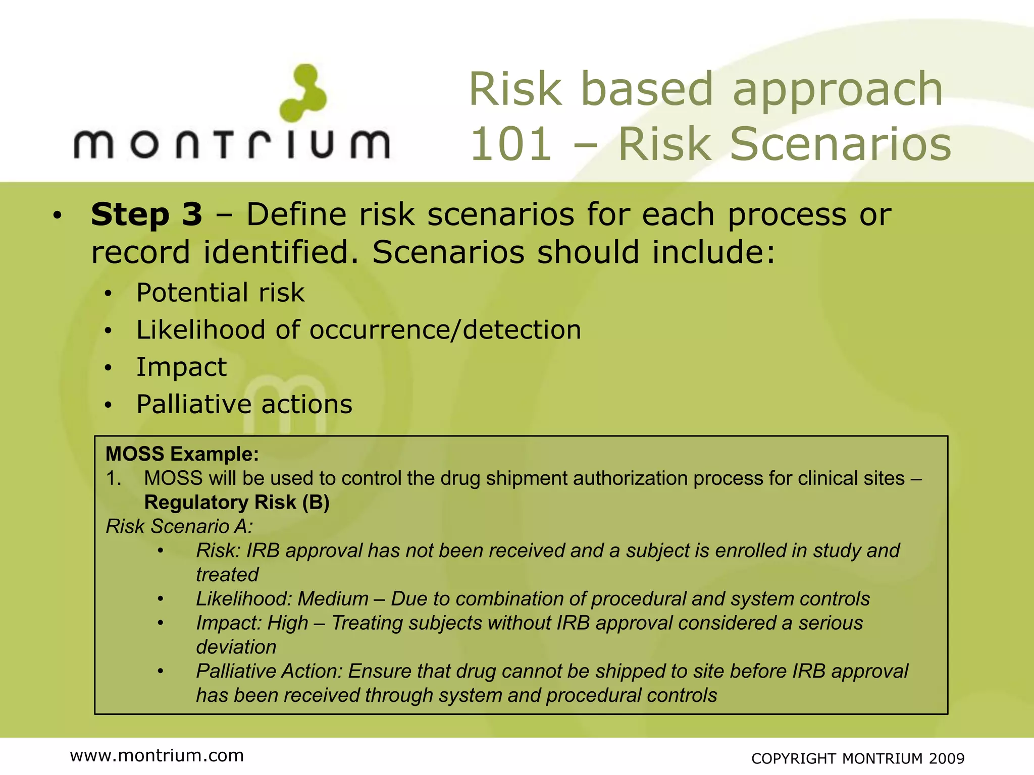Risk based approach
                                            101 – Risk Scenarios
• Step 3 – Define risk scenarios for each process or
  record identified. Scenarios should include:
    •   Potential risk
    •   Likelihood of occurrence/detection
    •   Impact
    •   Palliative actions
    MOSS Example:
    1. MOSS will be used to control the drug shipment authorization process for clinical sites –
        Regulatory Risk (B)
    Risk Scenario A:
          •  Risk: IRB approval has not been received and a subject is enrolled in study and
             treated
          •  Likelihood: Medium – Due to combination of procedural and system controls
          •  Impact: High – Treating subjects without IRB approval considered a serious
             deviation
          •  Palliative Action: Ensure that drug cannot be shipped to site before IRB approval
             has been received through system and procedural controls

 www.montrium.com                                                           COPYRIGHT MONTRIUM 2009
 