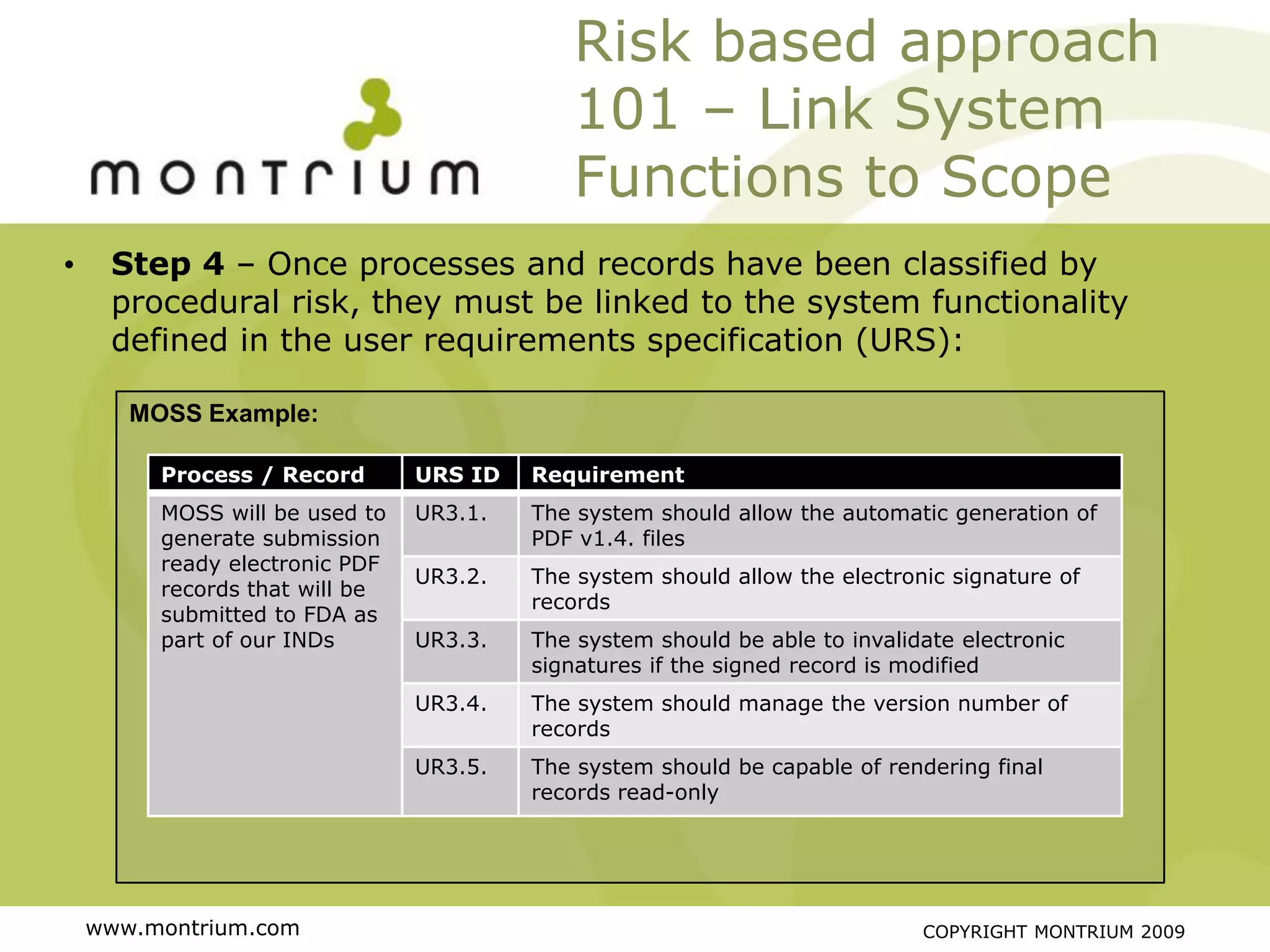 Risk based approach
                                            101 – Link System
                                            Functions to Scope
•    Step 4 – Once processes and records have been classified by
     procedural risk, they must be linked to the system functionality
     defined in the user requirements specification (URS):

       MOSS Example:

         Process / Record       URS ID   Requirement
         MOSS will be used to   UR3.1.   The system should allow the automatic generation of
         generate submission             PDF v1.4. files
         ready electronic PDF
                                UR3.2.   The system should allow the electronic signature of
         records that will be
                                         records
         submitted to FDA as
         part of our INDs       UR3.3.   The system should be able to invalidate electronic
                                         signatures if the signed record is modified
                                UR3.4.   The system should manage the version number of
                                         records
                                UR3.5.   The system should be capable of rendering final
                                         records read-only




    www.montrium.com                                                         COPYRIGHT MONTRIUM 2009
 