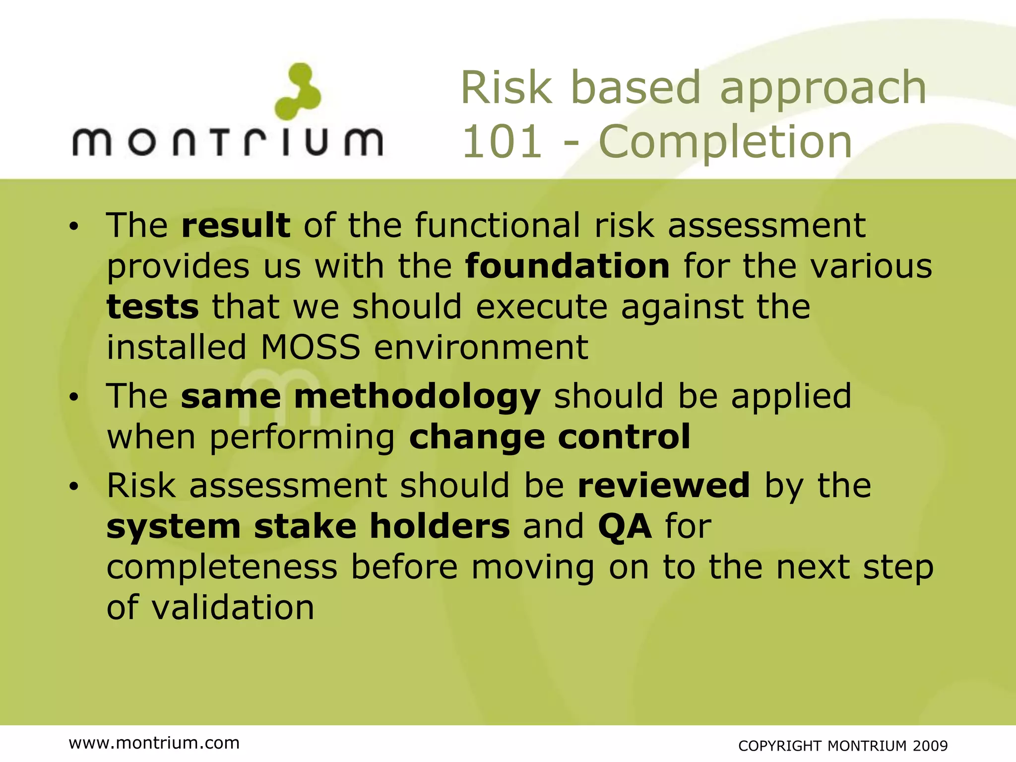 Risk based approach
                      101 - Completion
• The result of the functional risk assessment
  provides us with the foundation for the various
  tests that we should execute against the
  installed MOSS environment
• The same methodology should be applied
  when performing change control
• Risk assessment should be reviewed by the
  system stake holders and QA for
  completeness before moving on to the next step
  of validation


www.montrium.com                     COPYRIGHT MONTRIUM 2009
 