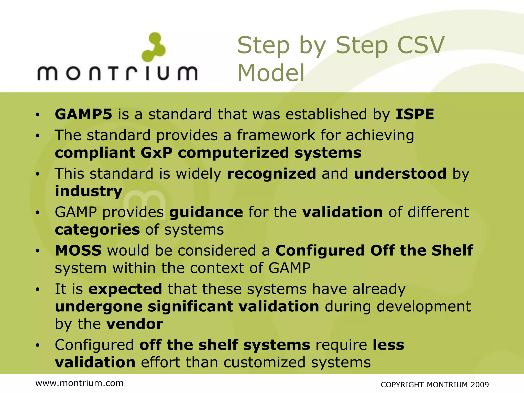 Step by Step CSV
                         Model
• GAMP5 is a standard that was established by ISPE
• The standard provides a framework for achieving
  compliant GxP computerized systems
• This standard is widely recognized and understood by
  industry
• GAMP provides guidance for the validation of different
  categories of systems
• MOSS would be considered a Configured Off the Shelf
  system within the context of GAMP
• It is expected that these systems have already
  undergone significant validation during development
  by the vendor
• Configured off the shelf systems require less
  validation effort than customized systems
www.montrium.com                            COPYRIGHT MONTRIUM 2009
 