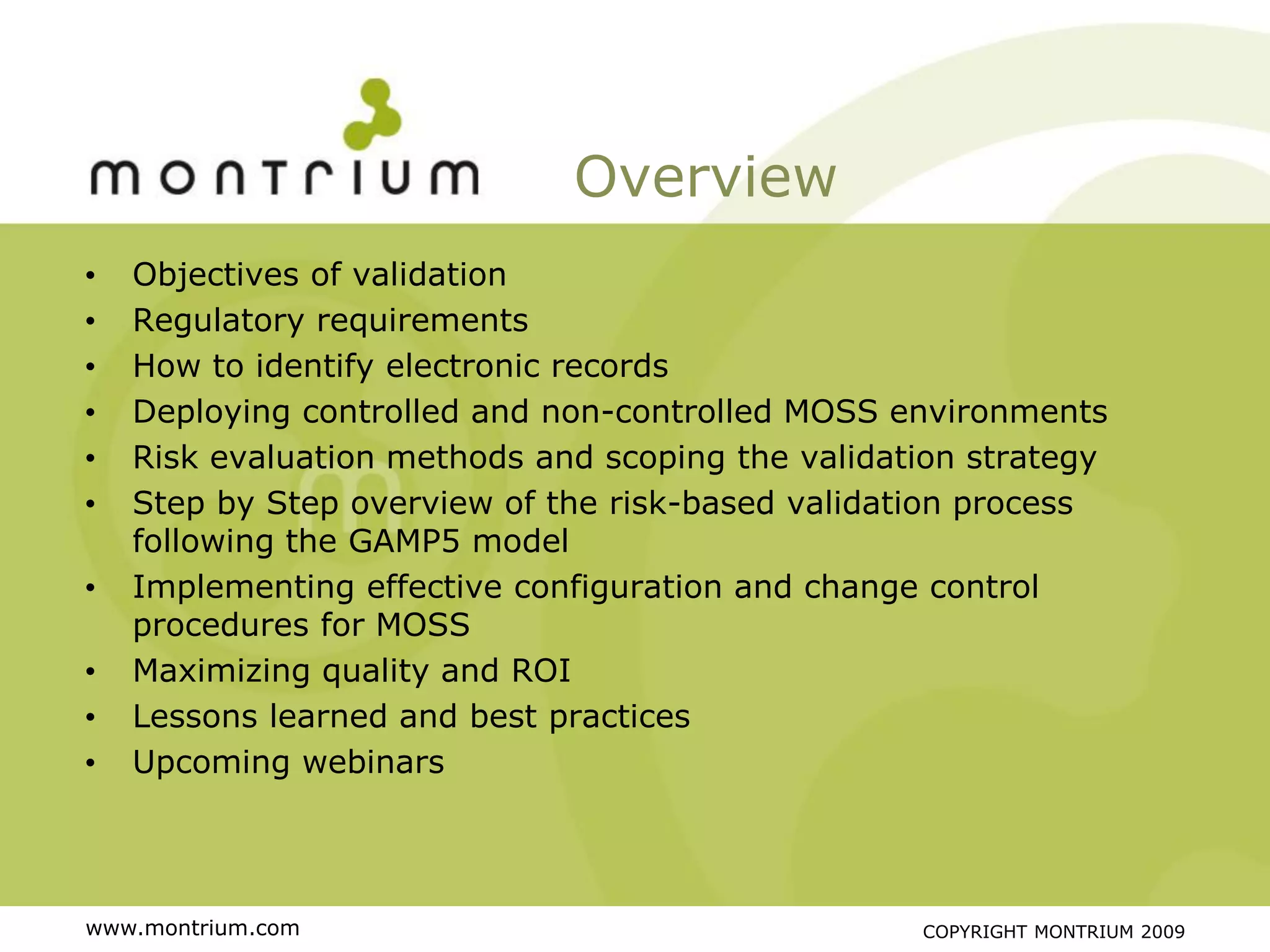 Overview
•   Objectives of validation
•   Regulatory requirements
•   How to identify electronic records
•   Deploying controlled and non-controlled MOSS environments
•   Risk evaluation methods and scoping the validation strategy
•   Step by Step overview of the risk-based validation process
    following the GAMP5 model
•   Implementing effective configuration and change control
    procedures for MOSS
•   Maximizing quality and ROI
•   Lessons learned and best practices
•   Upcoming webinars




www.montrium.com                                   COPYRIGHT MONTRIUM 2009
 