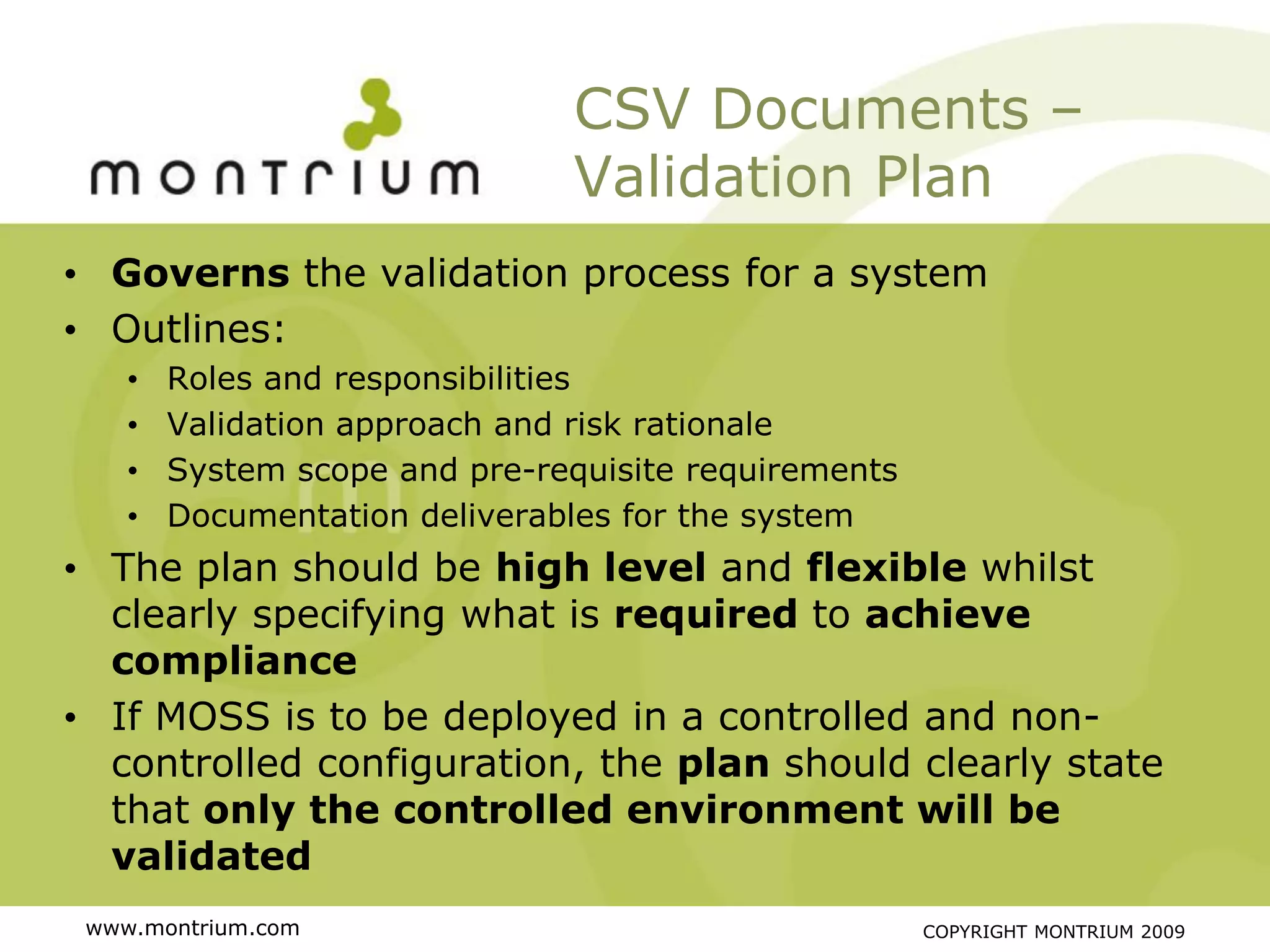 CSV Documents –
                               Validation Plan
• Governs the validation process for a system
• Outlines:
    •   Roles and responsibilities
    •   Validation approach and risk rationale
    •   System scope and pre-requisite requirements
    •   Documentation deliverables for the system
• The plan should be high level and flexible whilst
  clearly specifying what is required to achieve
  compliance
• If MOSS is to be deployed in a controlled and non-
  controlled configuration, the plan should clearly state
  that only the controlled environment will be
  validated
 www.montrium.com                                     COPYRIGHT MONTRIUM 2009
 