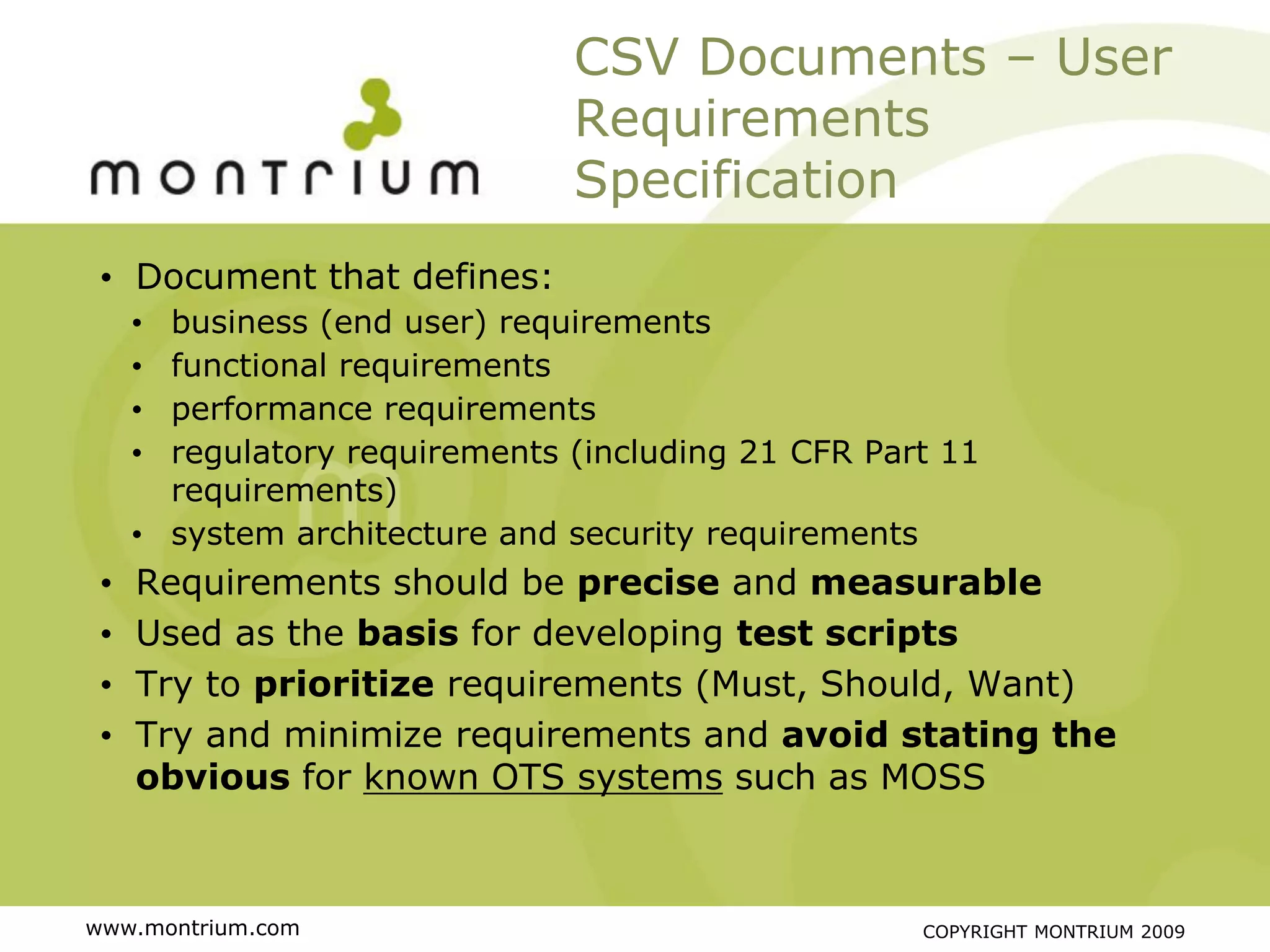 CSV Documents – User
                               Requirements
                               Specification
 • Document that defines:
     • business (end user) requirements
     • functional requirements
     • performance requirements
     • regulatory requirements (including 21 CFR Part 11
       requirements)
     • system architecture and security requirements
 •   Requirements should be precise and measurable
 •   Used as the basis for developing test scripts
 •   Try to prioritize requirements (Must, Should, Want)
 •   Try and minimize requirements and avoid stating the
     obvious for known OTS systems such as MOSS



www.montrium.com                                    COPYRIGHT MONTRIUM 2009
 