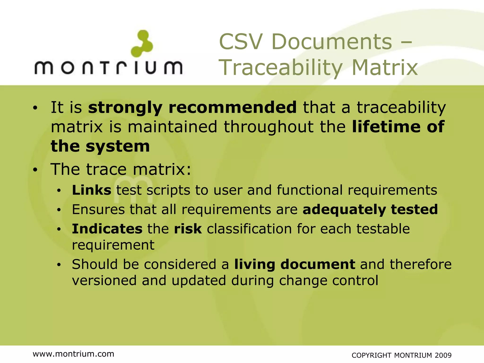 CSV Documents –
                          Traceability Matrix
• It is strongly recommended that a traceability
  matrix is maintained throughout the lifetime of
  the system
• The trace matrix:
    • Links test scripts to user and functional requirements
    • Ensures that all requirements are adequately tested
    • Indicates the risk classification for each testable
      requirement
    • Should be considered a living document and therefore
      versioned and updated during change control




www.montrium.com                             COPYRIGHT MONTRIUM 2009
 