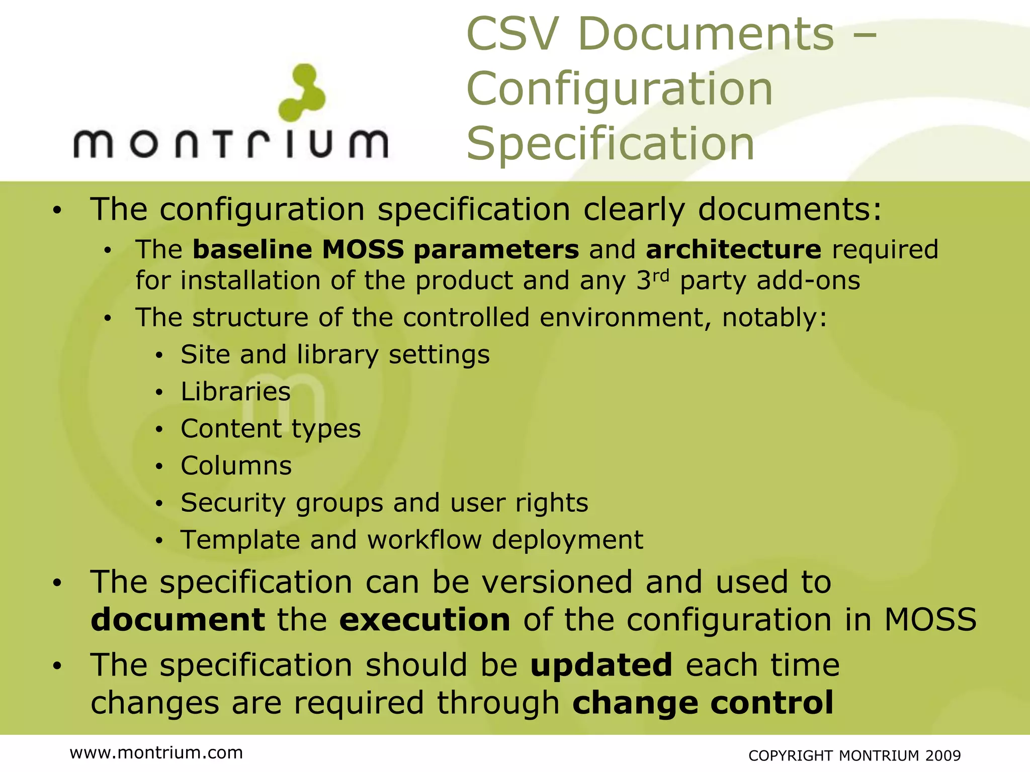 CSV Documents –
                             Configuration
                             Specification
• The configuration specification clearly documents:
    • The baseline MOSS parameters and architecture required
      for installation of the product and any 3rd party add-ons
    • The structure of the controlled environment, notably:
        • Site and library settings
        • Libraries
        • Content types
        • Columns
        • Security groups and user rights
        • Template and workflow deployment
• The specification can be versioned and used to
  document the execution of the configuration in MOSS
• The specification should be updated each time
  changes are required through change control
 www.montrium.com                                COPYRIGHT MONTRIUM 2009
 
