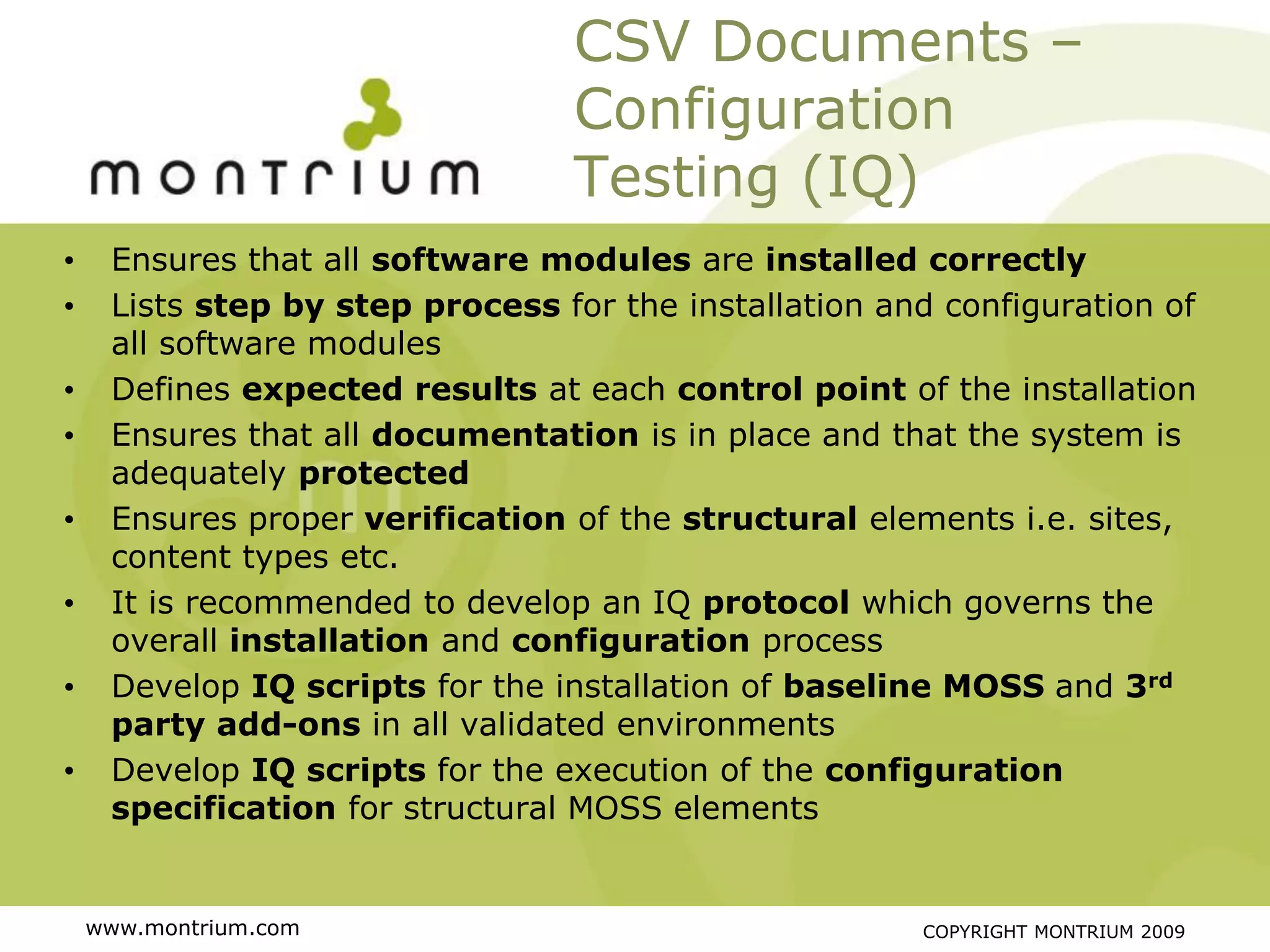 CSV Documents –
                                 Configuration
                                 Testing (IQ)
•    Ensures that all software modules are installed correctly
•    Lists step by step process for the installation and configuration of
     all software modules
•    Defines expected results at each control point of the installation
•    Ensures that all documentation is in place and that the system is
     adequately protected
•    Ensures proper verification of the structural elements i.e. sites,
     content types etc.
•    It is recommended to develop an IQ protocol which governs the
     overall installation and configuration process
•    Develop IQ scripts for the installation of baseline MOSS and 3rd
     party add-ons in all validated environments
•    Develop IQ scripts for the execution of the configuration
     specification for structural MOSS elements


    www.montrium.com                                   COPYRIGHT MONTRIUM 2009
 