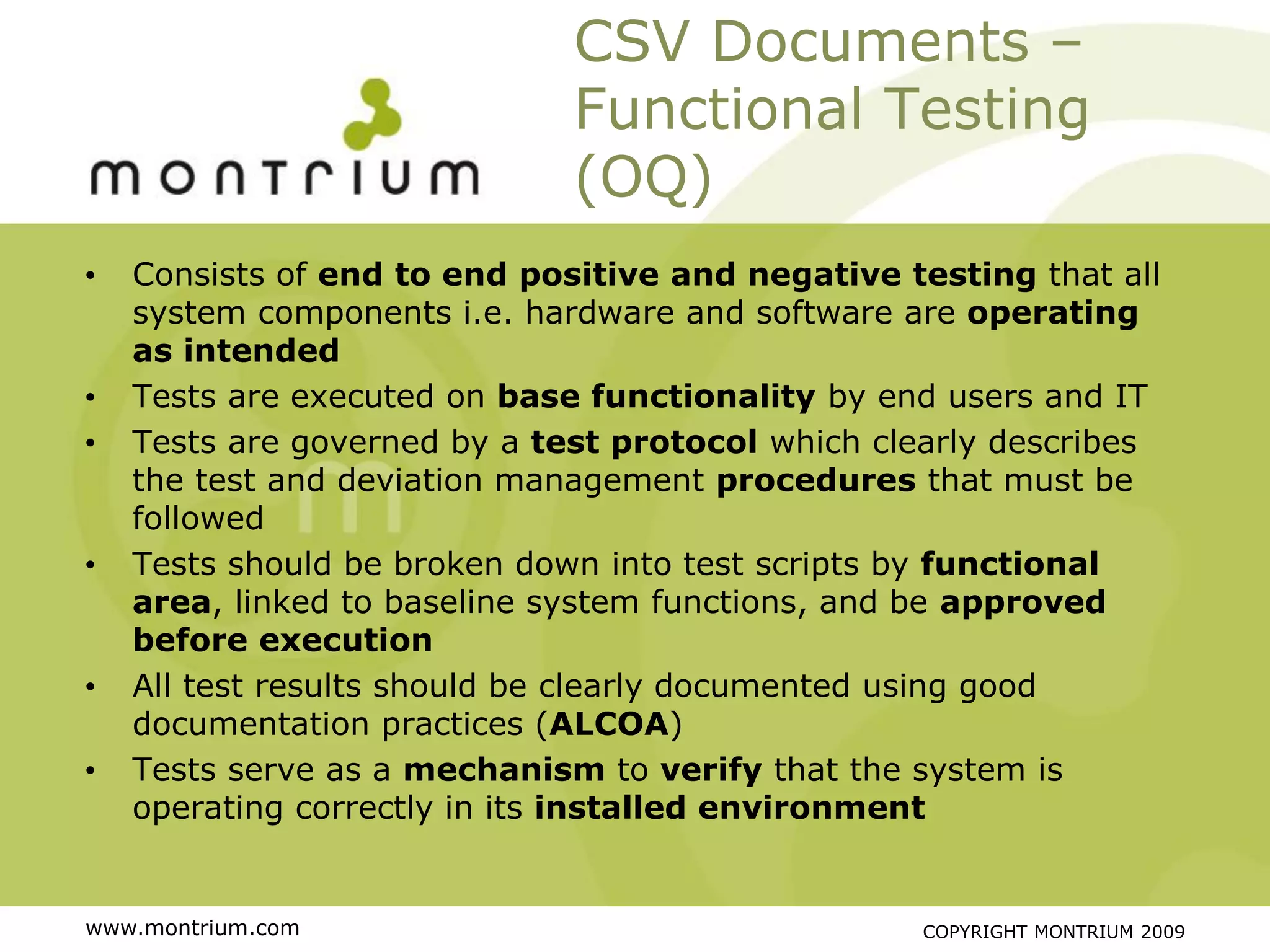 CSV Documents –
                              Functional Testing
                              (OQ)
•   Consists of end to end positive and negative testing that all
    system components i.e. hardware and software are operating
    as intended
•   Tests are executed on base functionality by end users and IT
•   Tests are governed by a test protocol which clearly describes
    the test and deviation management procedures that must be
    followed
•   Tests should be broken down into test scripts by functional
    area, linked to baseline system functions, and be approved
    before execution
•   All test results should be clearly documented using good
    documentation practices (ALCOA)
•   Tests serve as a mechanism to verify that the system is
    operating correctly in its installed environment


www.montrium.com                                  COPYRIGHT MONTRIUM 2009
 