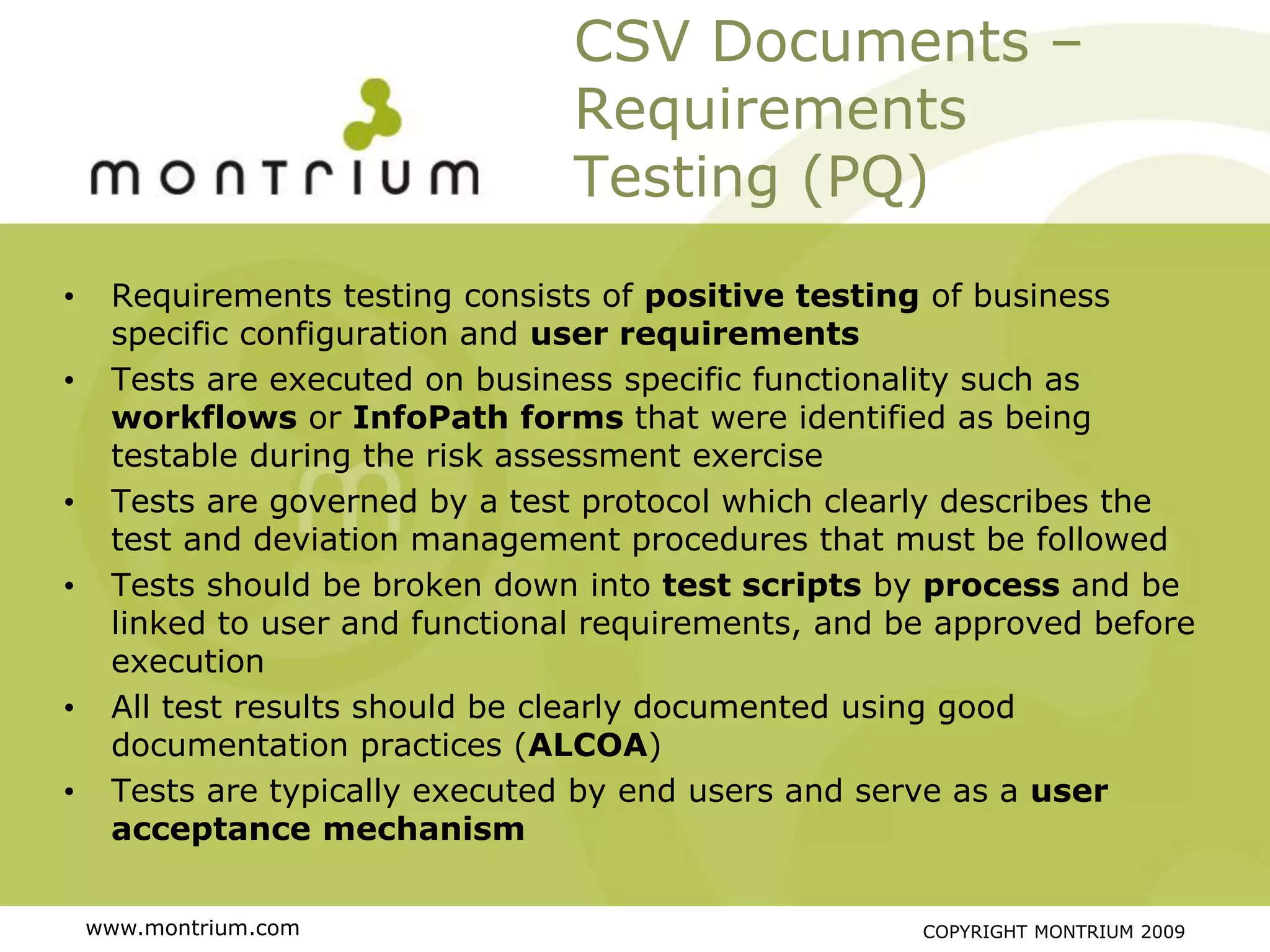 CSV Documents –
                                 Requirements
                                 Testing (PQ)
•    Requirements testing consists of positive testing of business
     specific configuration and user requirements
•    Tests are executed on business specific functionality such as
     workflows or InfoPath forms that were identified as being
     testable during the risk assessment exercise
•    Tests are governed by a test protocol which clearly describes the
     test and deviation management procedures that must be followed
•    Tests should be broken down into test scripts by process and be
     linked to user and functional requirements, and be approved before
     execution
•    All test results should be clearly documented using good
     documentation practices (ALCOA)
•    Tests are typically executed by end users and serve as a user
     acceptance mechanism


    www.montrium.com                                  COPYRIGHT MONTRIUM 2009
 