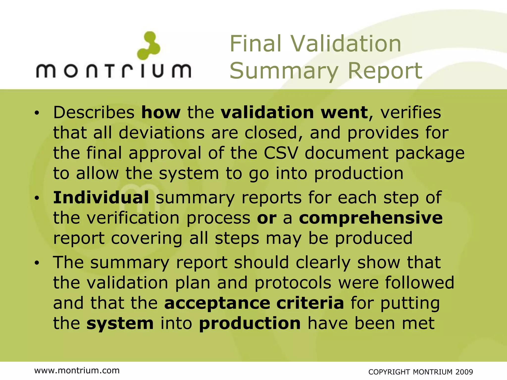 Final Validation
                      Summary Report
• Describes how the validation went, verifies
  that all deviations are closed, and provides for
  the final approval of the CSV document package
  to allow the system to go into production
• Individual summary reports for each step of
  the verification process or a comprehensive
  report covering all steps may be produced
• The summary report should clearly show that
  the validation plan and protocols were followed
  and that the acceptance criteria for putting
  the system into production have been met

www.montrium.com                      COPYRIGHT MONTRIUM 2009
 