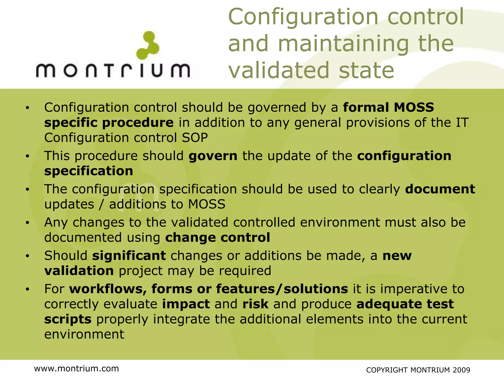 Configuration control
                                 and maintaining the
                                 validated state
•    Configuration control should be governed by a formal MOSS
     specific procedure in addition to any general provisions of the IT
     Configuration control SOP
•    This procedure should govern the update of the configuration
     specification
•    The configuration specification should be used to clearly document
     updates / additions to MOSS
•    Any changes to the validated controlled environment must also be
     documented using change control
•    Should significant changes or additions be made, a new
     validation project may be required
•    For workflows, forms or features/solutions it is imperative to
     correctly evaluate impact and risk and produce adequate test
     scripts properly integrate the additional elements into the current
     environment

    www.montrium.com                                   COPYRIGHT MONTRIUM 2009
 