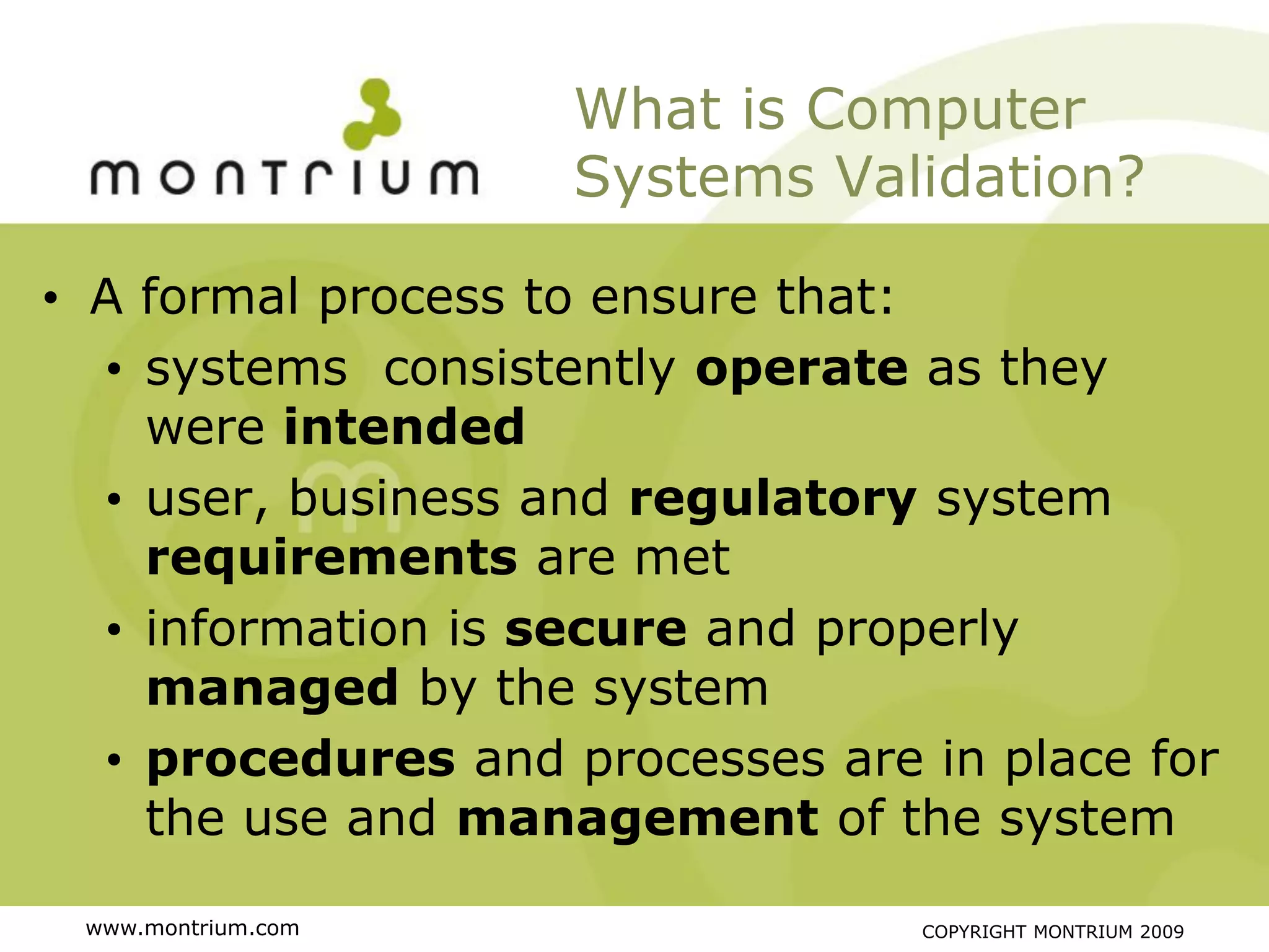 What is Computer
                    Systems Validation?

• A formal process to ensure that:
  • systems consistently operate as they
    were intended
  • user, business and regulatory system
    requirements are met
  • information is secure and properly
    managed by the system
  • procedures and processes are in place for
    the use and management of the system

 www.montrium.com                COPYRIGHT MONTRIUM 2009
 