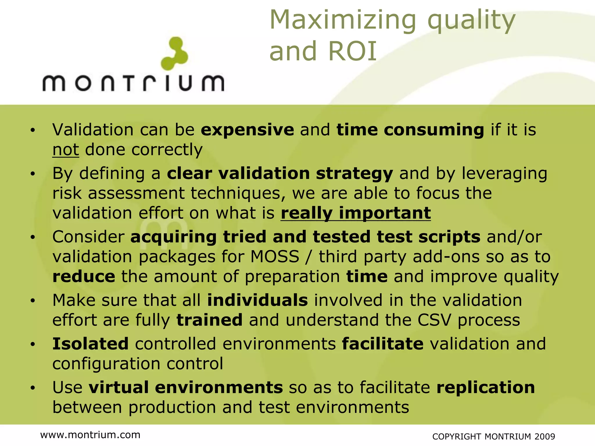 Maximizing quality
                           and ROI

• Validation can be expensive and time consuming if it is
  not done correctly
• By defining a clear validation strategy and by leveraging
  risk assessment techniques, we are able to focus the
  validation effort on what is really important
• Consider acquiring tried and tested test scripts and/or
  validation packages for MOSS / third party add-ons so as to
  reduce the amount of preparation time and improve quality
• Make sure that all individuals involved in the validation
  effort are fully trained and understand the CSV process
• Isolated controlled environments facilitate validation and
  configuration control
• Use virtual environments so as to facilitate replication
  between production and test environments
 www.montrium.com                             COPYRIGHT MONTRIUM 2009
 