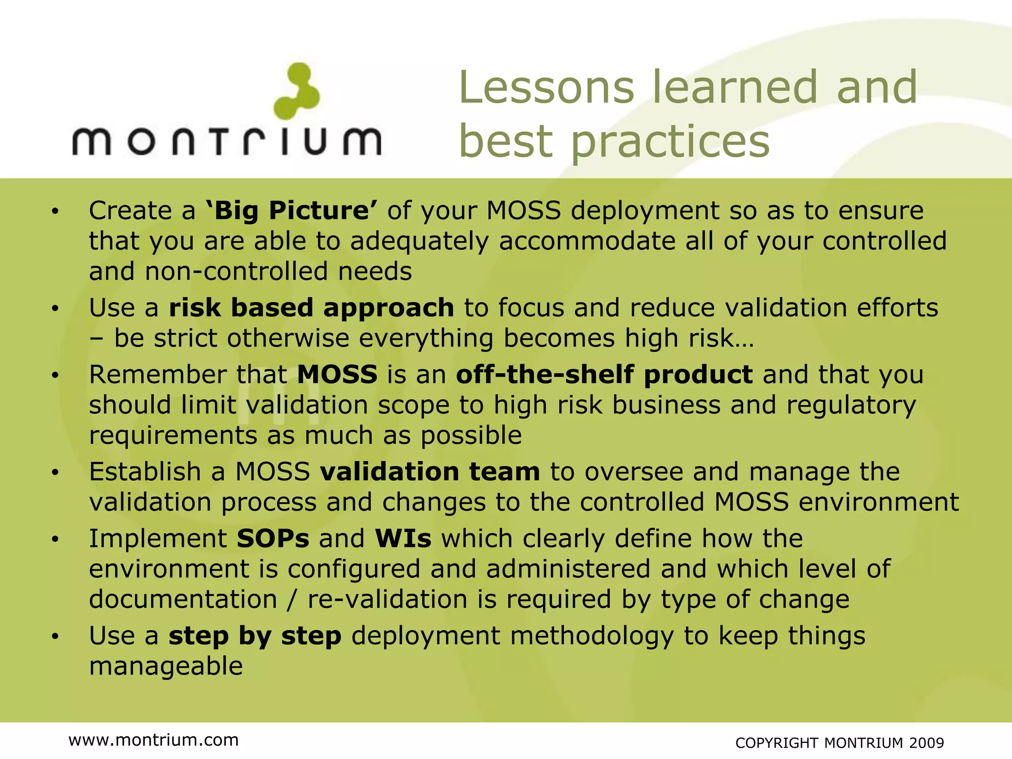 Lessons learned and
                                best practices
•    Create a ‘Big Picture’ of your MOSS deployment so as to ensure
     that you are able to adequately accommodate all of your controlled
     and non-controlled needs
•    Use a risk based approach to focus and reduce validation efforts
     – be strict otherwise everything becomes high risk…
•    Remember that MOSS is an off-the-shelf product and that you
     should limit validation scope to high risk business and regulatory
     requirements as much as possible
•    Establish a MOSS validation team to oversee and manage the
     validation process and changes to the controlled MOSS environment
•    Implement SOPs and WIs which clearly define how the
     environment is configured and administered and which level of
     documentation / re-validation is required by type of change
•    Use a step by step deployment methodology to keep things
     manageable

    www.montrium.com                                  COPYRIGHT MONTRIUM 2009
 