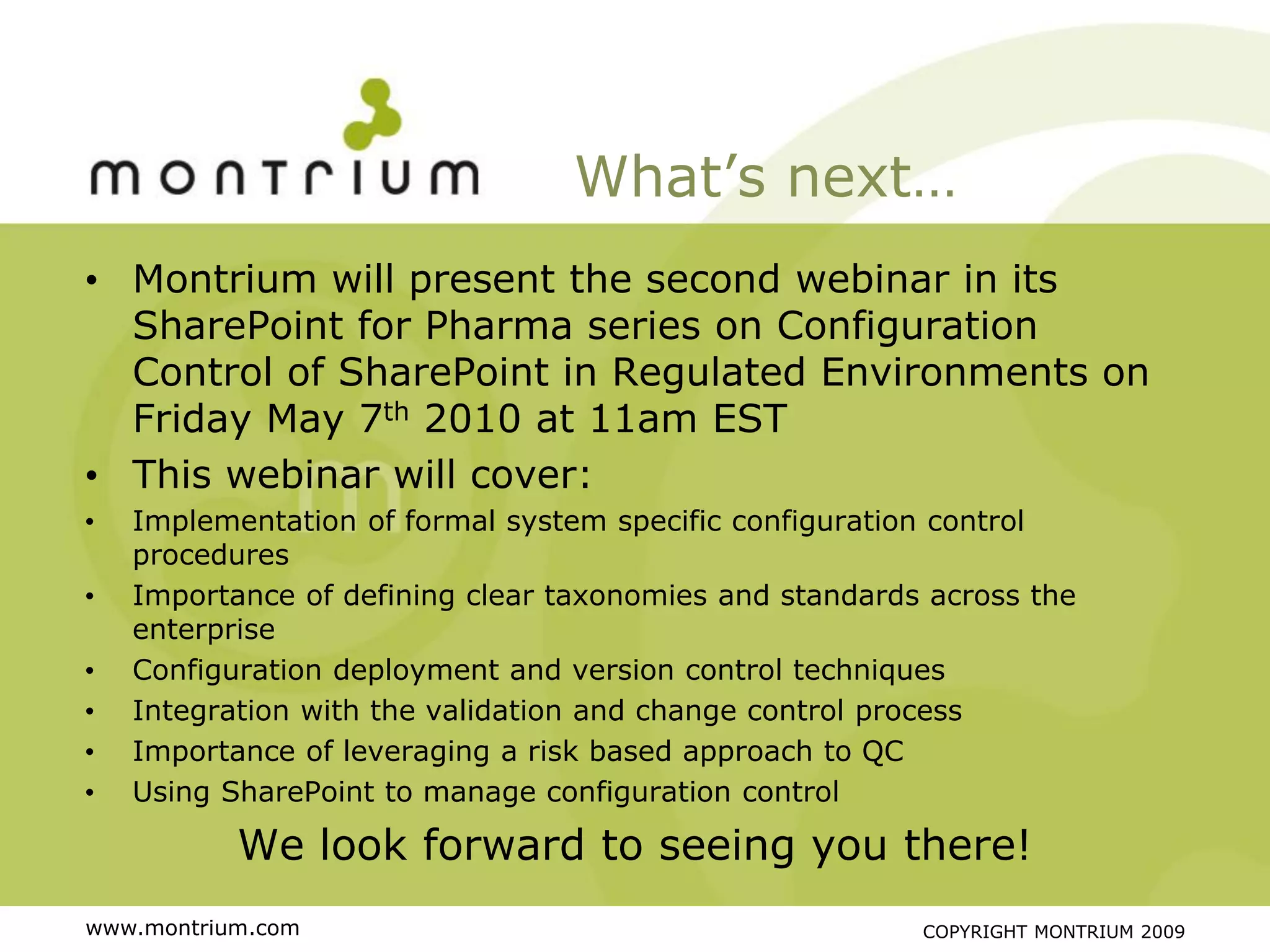 What’s next…
• Montrium will present the second webinar in its
  SharePoint for Pharma series on Configuration
  Control of SharePoint in Regulated Environments on
  Friday May 7th 2010 at 11am EST
• This webinar will cover:
•   Implementation of formal system specific configuration control
    procedures
•   Importance of defining clear taxonomies and standards across the
    enterprise
•   Configuration deployment and version control techniques
•   Integration with the validation and change control process
•   Importance of leveraging a risk based approach to QC
•   Using SharePoint to manage configuration control

           We look forward to seeing you there!
www.montrium.com                                         COPYRIGHT MONTRIUM 2009
 