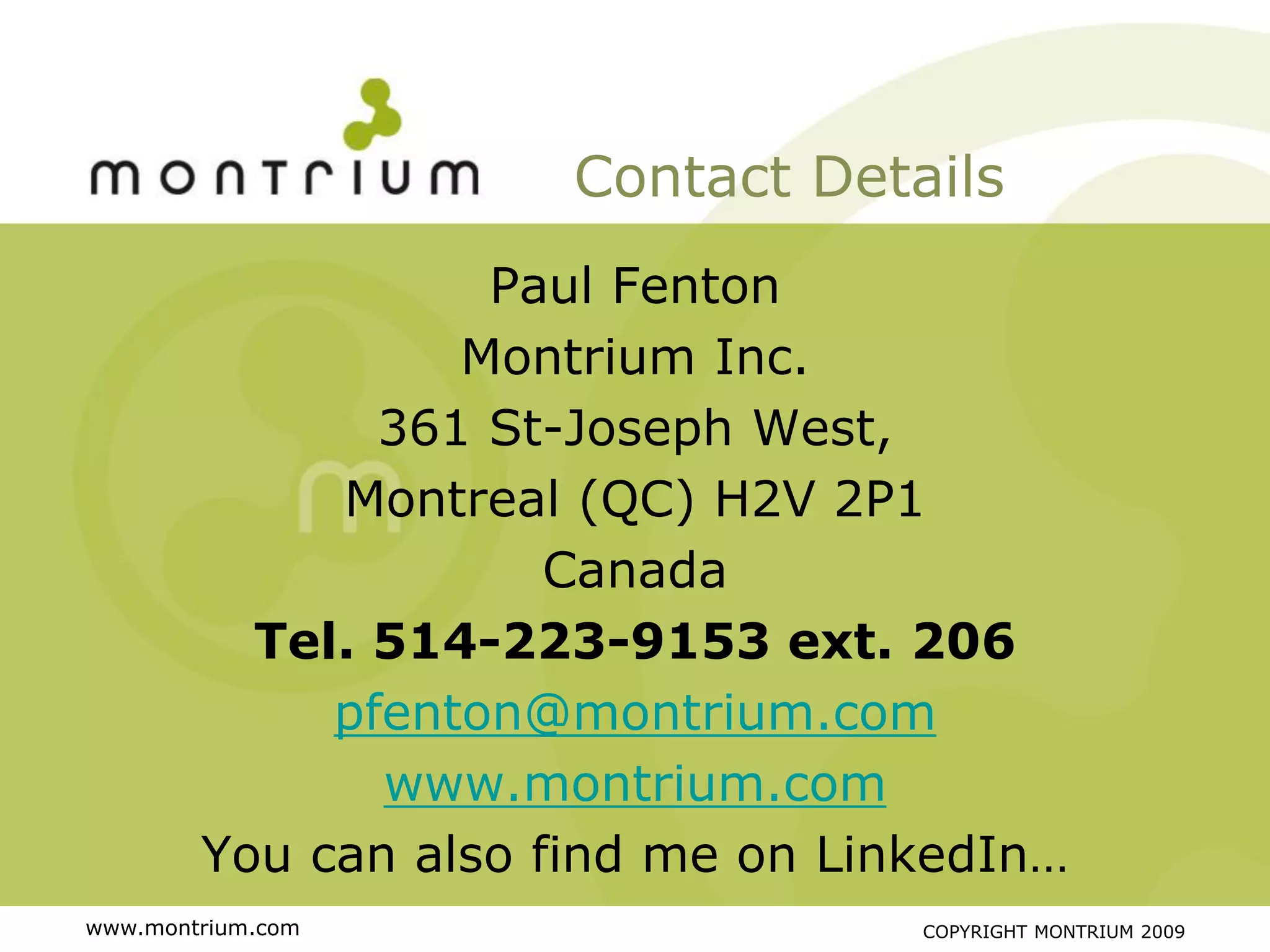 Contact Details
                   Paul Fenton
                  Montrium Inc.
               361 St-Joseph West,
             Montreal (QC) H2V 2P1
                      Canada
          Tel. 514-223-9153 ext. 206
             pfenton@montrium.com
               www.montrium.com
        You can also find me on LinkedIn…
www.montrium.com                   COPYRIGHT MONTRIUM 2009
 