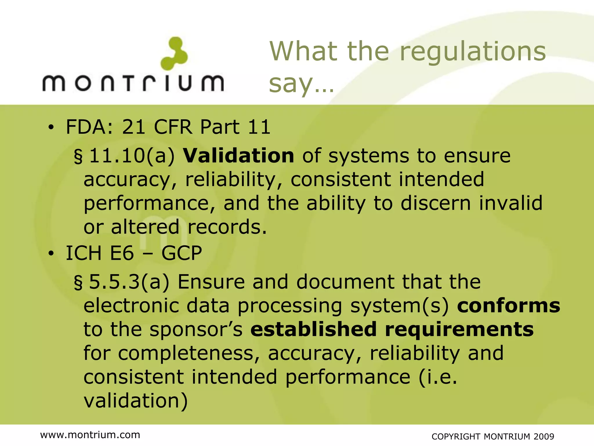 What the regulations
                      say…
 • FDA: 21 CFR Part 11
   §11.10(a) Validation of systems to ensure
     accuracy, reliability, consistent intended
     performance, and the ability to discern invalid
     or altered records.
 • ICH E6 – GCP
   §5.5.3(a) Ensure and document that the
     electronic data processing system(s) conforms
     to the sponsor’s established requirements
     for completeness, accuracy, reliability and
     consistent intended performance (i.e.
     validation)
www.montrium.com                       COPYRIGHT MONTRIUM 2009
 