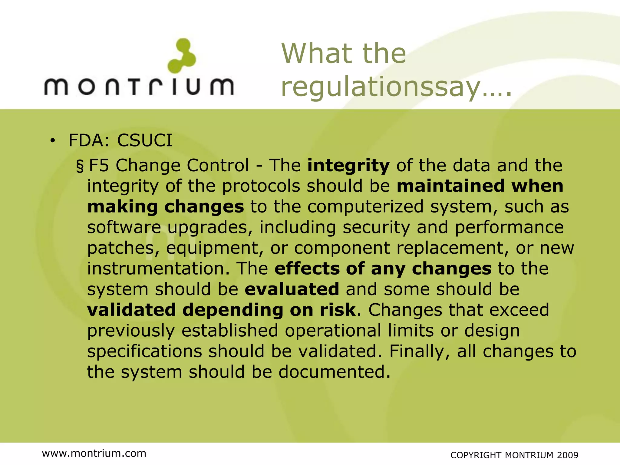 What the
                            regulationssay….
 • FDA: CSUCI
   §F5 Change Control - The integrity of the data and the
     integrity of the protocols should be maintained when
     making changes to the computerized system, such as
     software upgrades, including security and performance
     patches, equipment, or component replacement, or new
     instrumentation. The effects of any changes to the
     system should be evaluated and some should be
     validated depending on risk. Changes that exceed
     previously established operational limits or design
     specifications should be validated. Finally, all changes to
     the system should be documented.



www.montrium.com                                COPYRIGHT MONTRIUM 2009
 