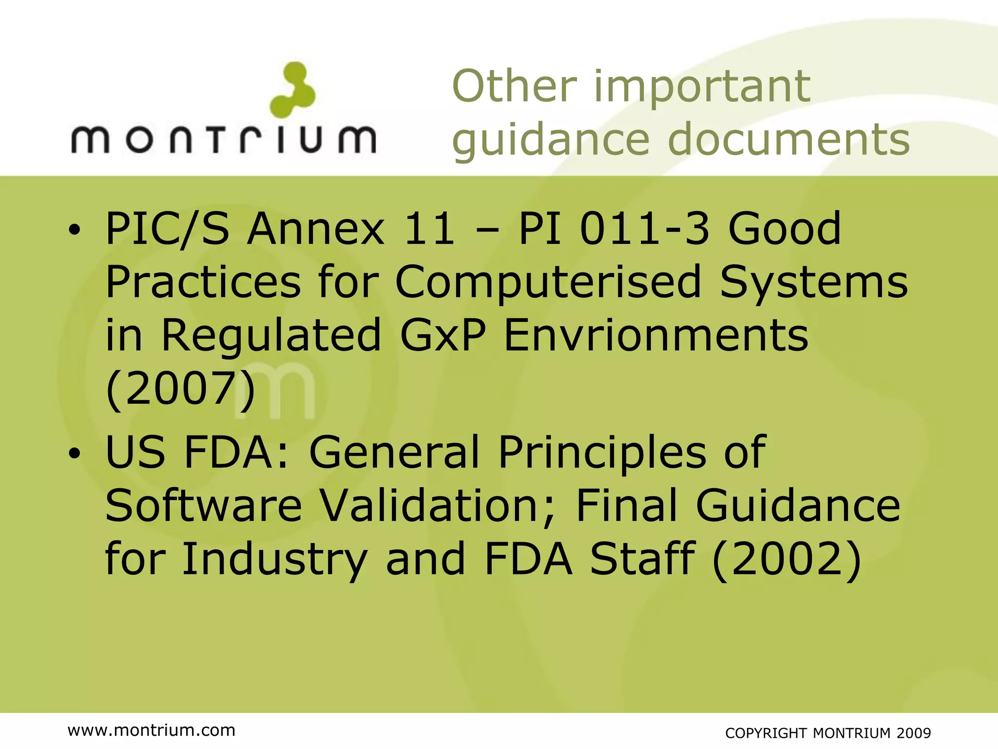 Other important
                   guidance documents

• PIC/S Annex 11 – PI 011-3 Good
  Practices for Computerised Systems
  in Regulated GxP Envrionments
  (2007)
• US FDA: General Principles of
  Software Validation; Final Guidance
  for Industry and FDA Staff (2002)


www.montrium.com             COPYRIGHT MONTRIUM 2009
 