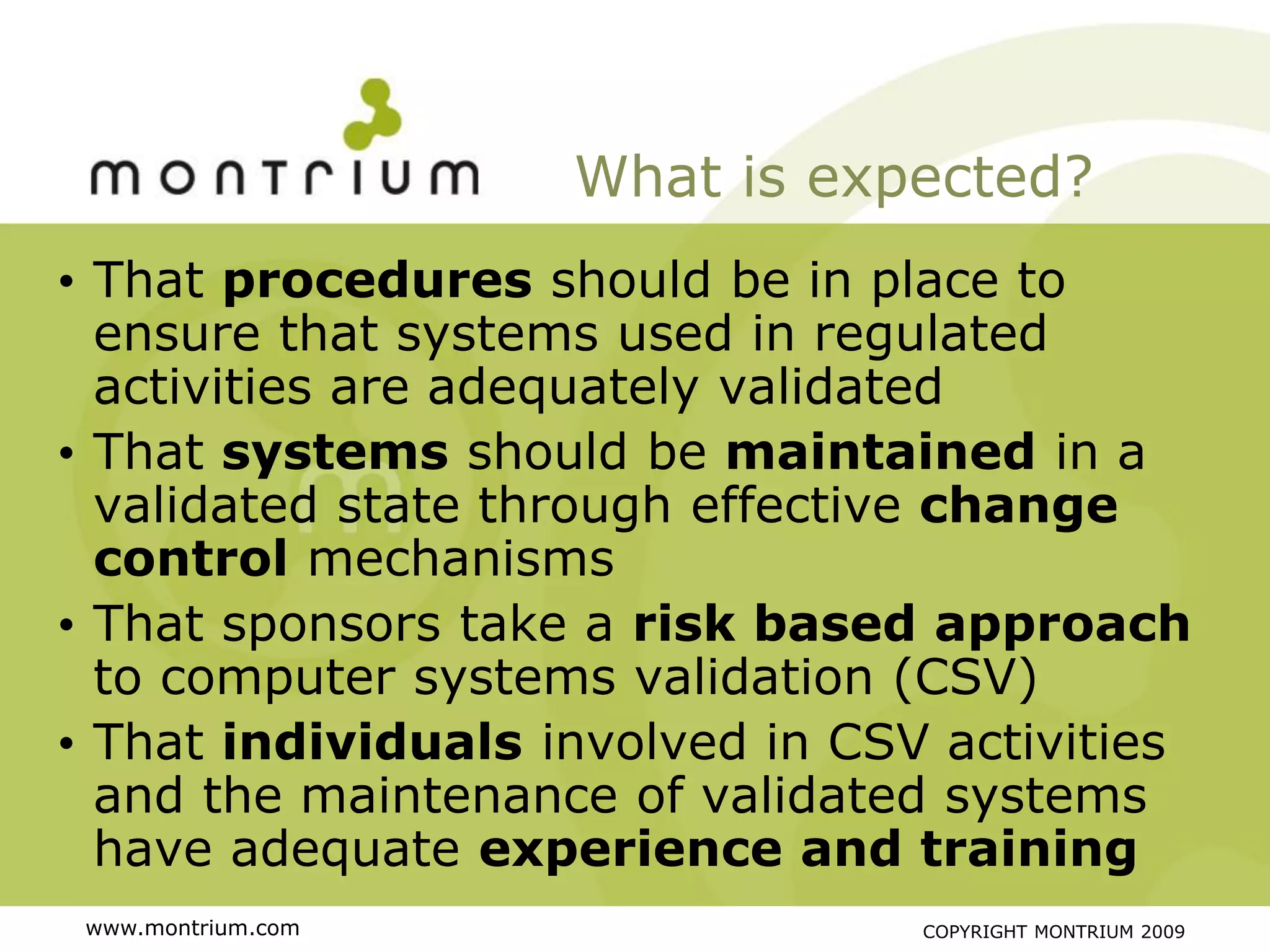 What is expected?
• That procedures should be in place to
  ensure that systems used in regulated
  activities are adequately validated
• That systems should be maintained in a
  validated state through effective change
  control mechanisms
• That sponsors take a risk based approach
  to computer systems validation (CSV)
• That individuals involved in CSV activities
  and the maintenance of validated systems
  have adequate experience and training
 www.montrium.com                 COPYRIGHT MONTRIUM 2009
 