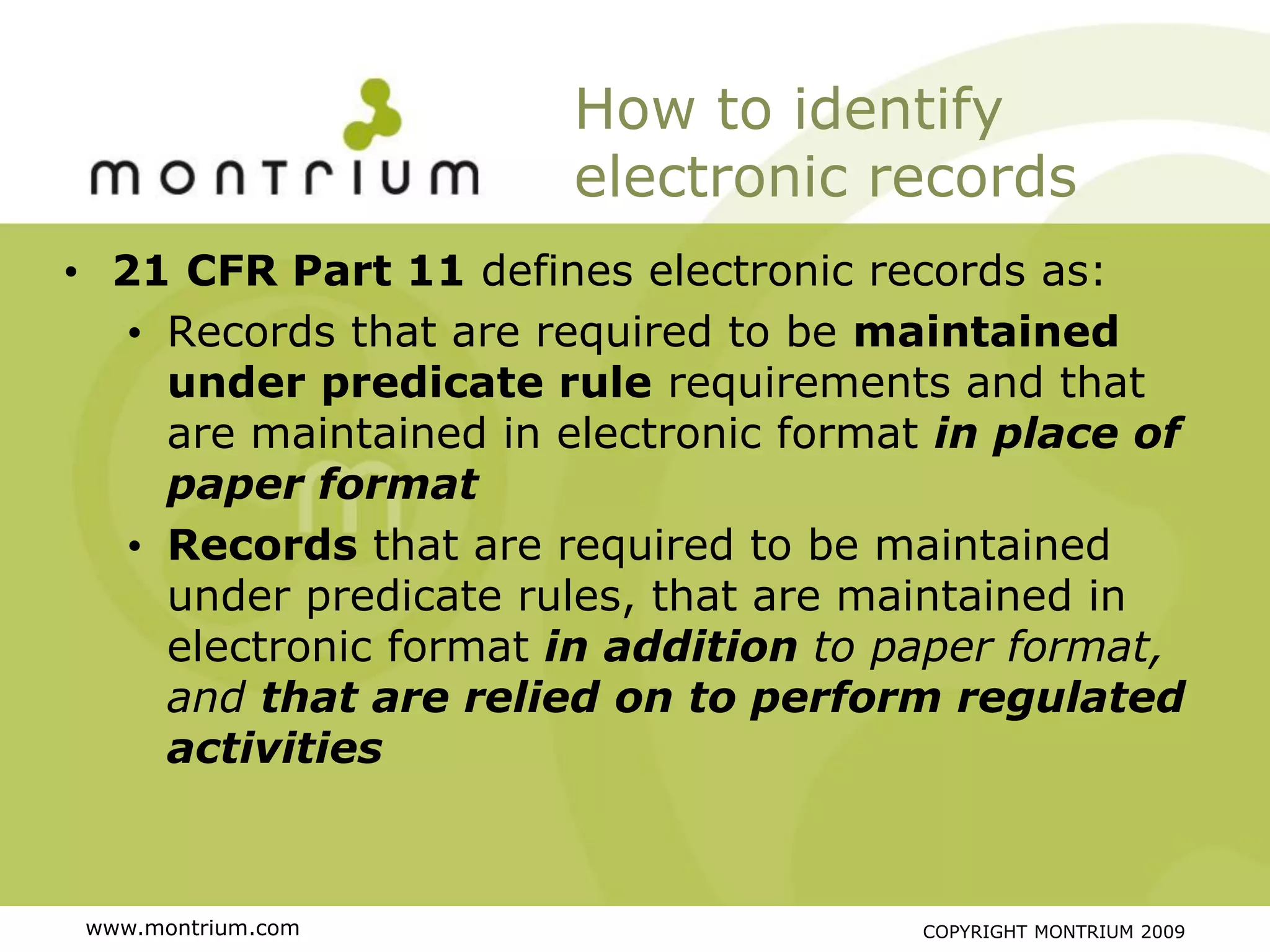 How to identify
                       electronic records
• 21 CFR Part 11 defines electronic records as:
   • Records that are required to be maintained
     under predicate rule requirements and that
     are maintained in electronic format in place of
     paper format
   • Records that are required to be maintained
     under predicate rules, that are maintained in
     electronic format in addition to paper format,
     and that are relied on to perform regulated
     activities



 www.montrium.com                      COPYRIGHT MONTRIUM 2009
 