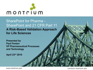 SharePoint for Pharma -
SharePoint and 21 CFR Part 11
A Risk-Based Validation Approach
for Life Sciences

Presented by
Paul Fenton
VP Pharmaceutical Processes
and Technology

April 23rd 2010




www.montrium.com                   COPYRIGHT MONTRIUM 2009
 