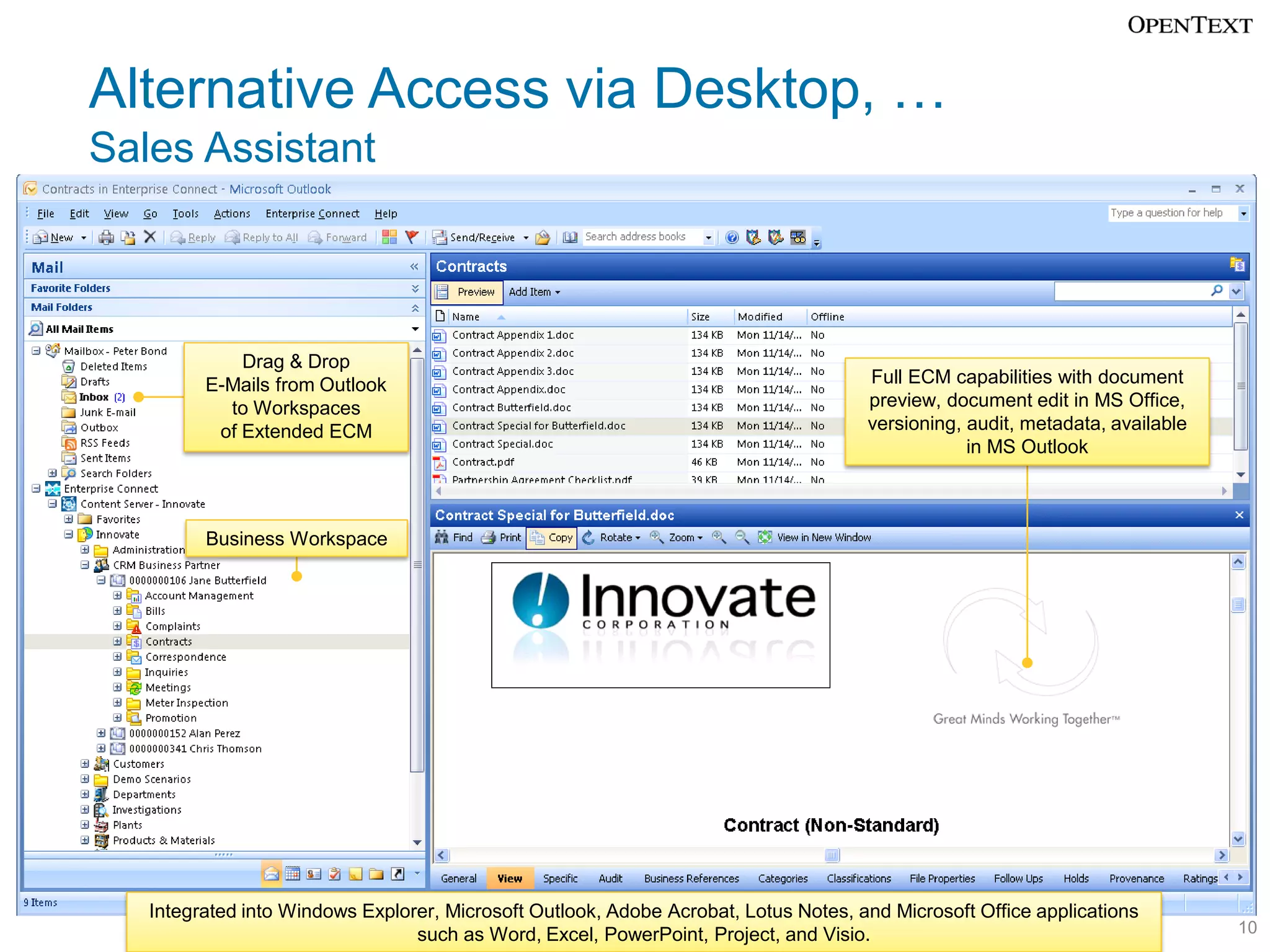 Alternative Access via Desktop, …
Sales Assistant



             Drag & Drop
         E-Mails from Outlook                                                        Full ECM capabilities with document
           to Workspaces                                                             preview, document edit in MS Office,
          of Extended ECM                                                            versioning, audit, metadata, available
                                                                                                 in MS Outlook



         Business Workspace




   Integrated into Windows Explorer, Microsoft Outlook, Adobe Acrobat, Lotus Notes, and Microsoft Office applications
                                 such as Word, Excel, PowerPoint, Project, and Visio.                                         10
 