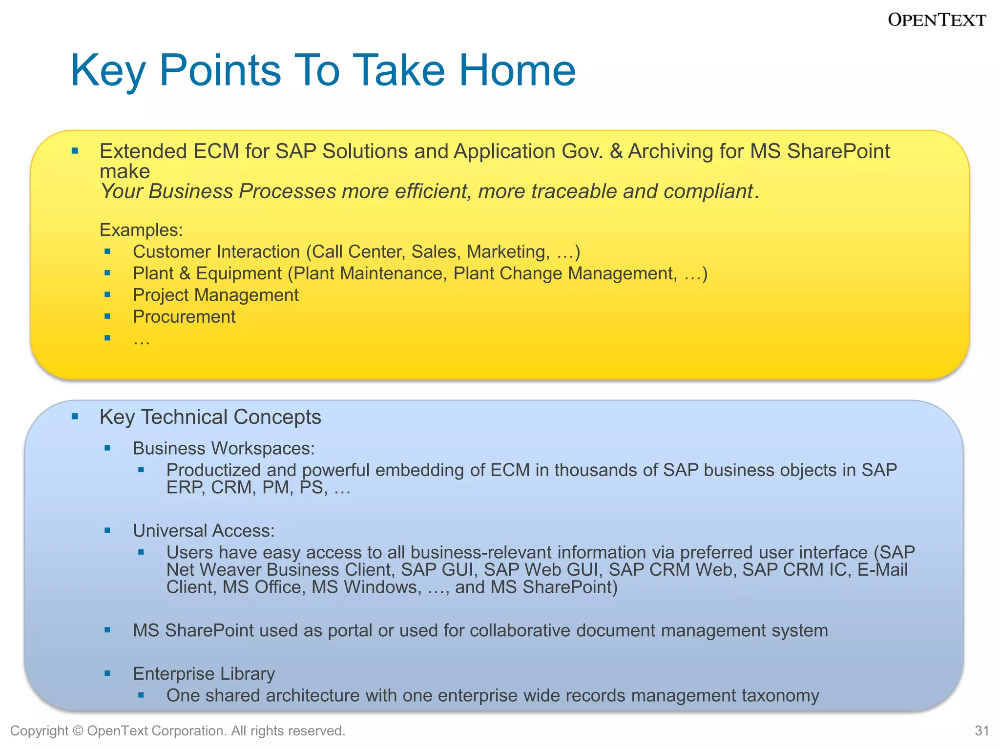 Key Points To Take Home
          Extended ECM for SAP Solutions and Application Gov. & Archiving for MS SharePoint
           make
           Your Business Processes more efficient, more traceable and compliant.
              Examples:
               Customer Interaction (Call Center, Sales, Marketing, …)
               Plant & Equipment (Plant Maintenance, Plant Change Management, …)
               Project Management
               Procurement
               …



          Key Technical Concepts
                  Business Workspaces:
                    Productized and powerful embedding of ECM in thousands of SAP business objects in SAP
                       ERP, CRM, PM, PS, …

                  Universal Access:
                    Users have easy access to all business-relevant information via preferred user interface (SAP
                       Net Weaver Business Client, SAP GUI, SAP Web GUI, SAP CRM Web, SAP CRM IC, E-Mail
                       Client, MS Office, MS Windows, …, and MS SharePoint)

                  MS SharePoint used as portal or used for collaborative document management system

                  Enterprise Library
                    One shared architecture with one enterprise wide records management taxonomy
Copyright © OpenText Corporation. All rights reserved.                                                               31
 