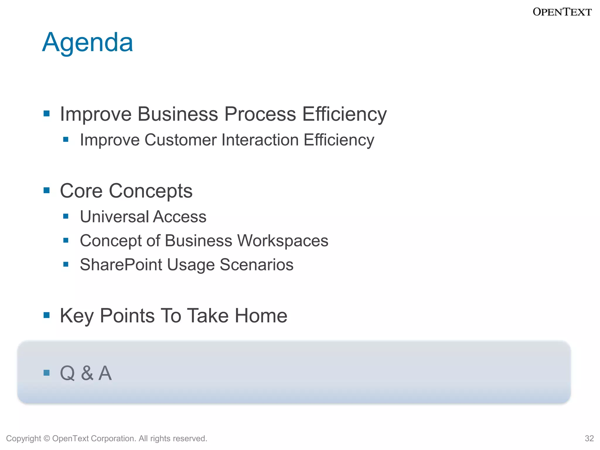 Agenda

          Improve Business Process Efficiency
               Improve Customer Interaction Efficiency


          Core Concepts
               Universal Access
               Concept of Business Workspaces
               SharePoint Usage Scenarios


          Key Points To Take Home

          Q&A


Copyright © OpenText Corporation. All rights reserved.    32
 