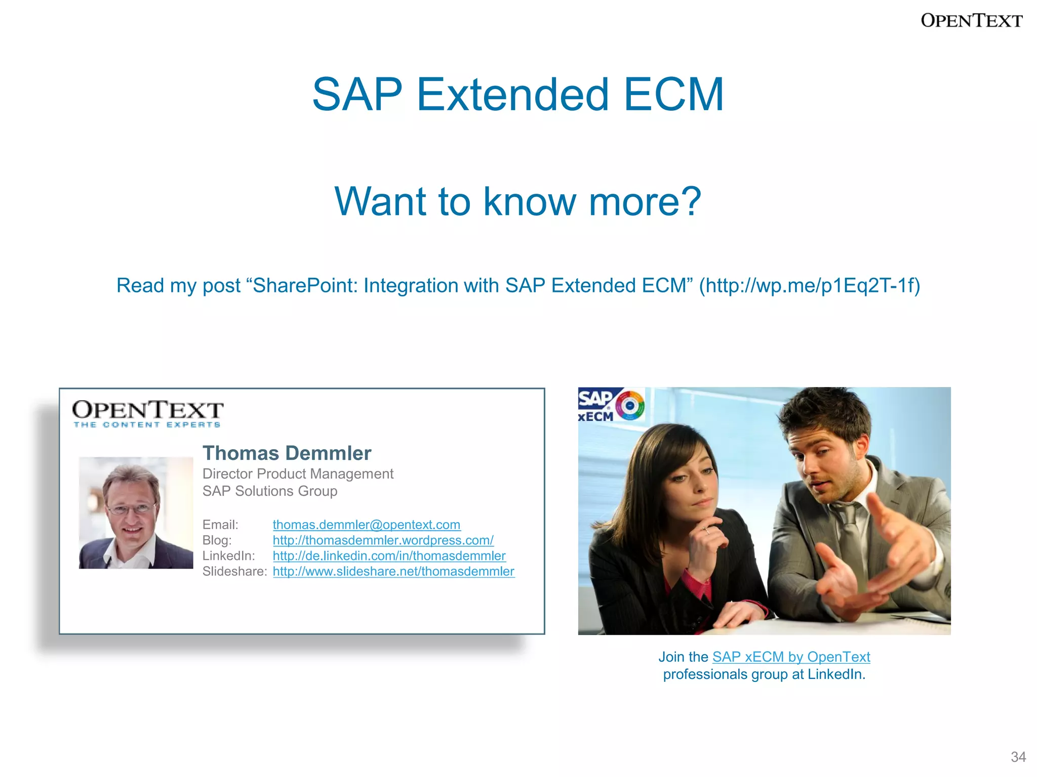 SAP Extended ECM

                                Want to know more?
Read my post “SharePoint: Integration with SAP Extended ECM” (http://wp.me/p1Eq2T-1f)




         Thomas Demmler
         Director Product Management
         SAP Solutions Group

         Email:        thomas.demmler@opentext.com
         Blog:         http://thomasdemmler.wordpress.com/
         LinkedIn:     http://de.linkedin.com/in/thomasdemmler
         Slideshare:   http://www.slideshare.net/thomasdemmler




                                                                 Join the SAP xECM by OpenText
                                                                  professionals group at LinkedIn.




                                                                                                     34
 