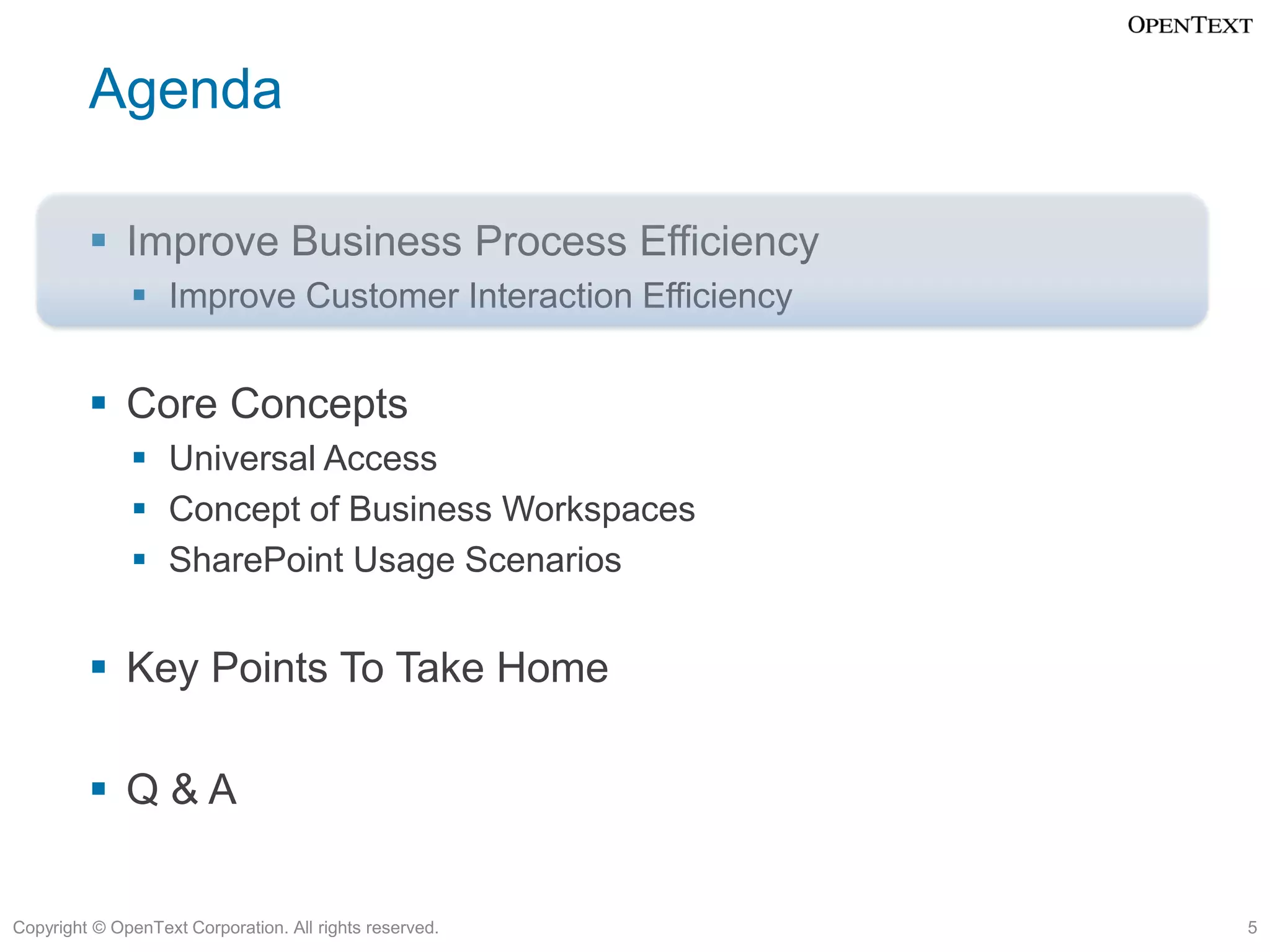 Agenda

          Improve Business Process Efficiency
               Improve Customer Interaction Efficiency


          Core Concepts
               Universal Access
               Concept of Business Workspaces
               SharePoint Usage Scenarios


          Key Points To Take Home

          Q&A


Copyright © OpenText Corporation. All rights reserved.    5
 