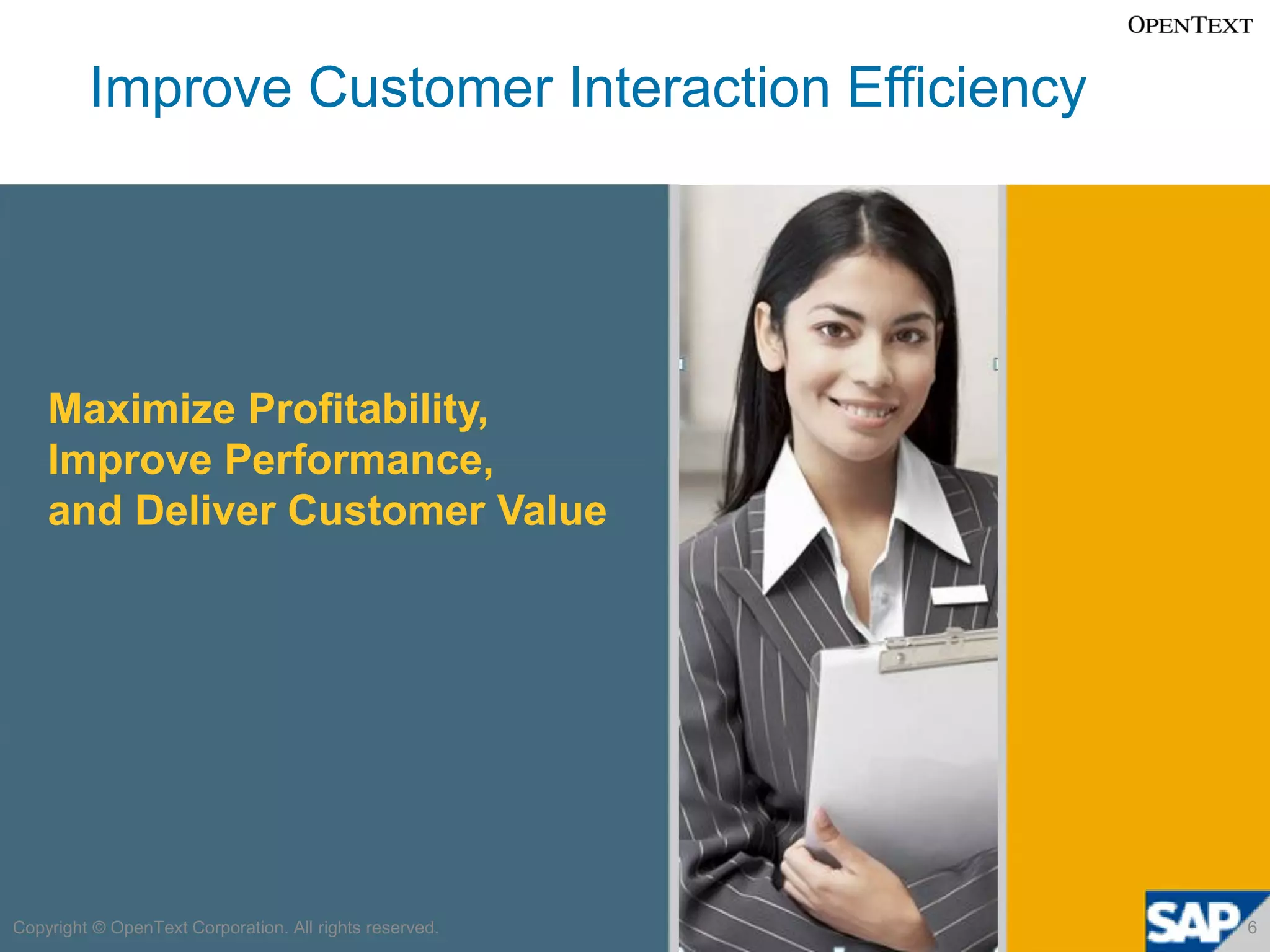 Improve Customer Interaction Efficiency




    Maximize Profitability,
    Improve Performance,
    and Deliver Customer Value




Copyright © OpenText Corporation. All rights reserved.   6
 