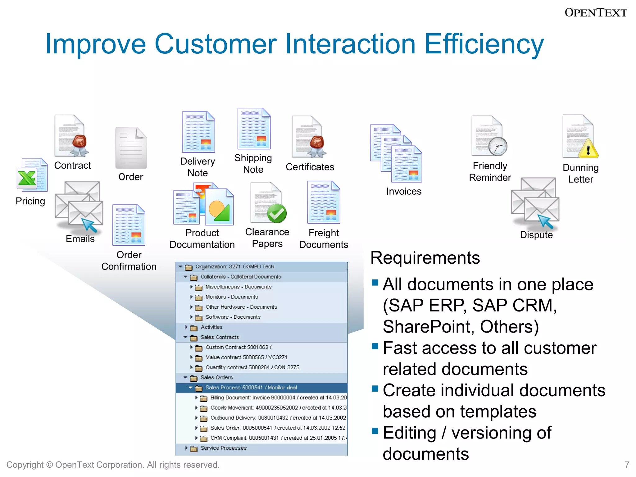 Improve Customer Interaction Efficiency


                                           Delivery      Shipping
            Contract                                      Note      Certificates                Friendly             Dunning
                            Order           Note                                               Reminder               Letter
                                                                                    Invoices
  Pricing


                                            Product        Clearance  Freight                              Dispute
               Emails                                       Papers
                                         Documentation               Documents
                           Order
                        Confirmation
                                                                                   Requirements
                                                                                    All documents in one place
                                                                                     (SAP ERP, SAP CRM,
                                                                                     SharePoint, Others)
                                                                                    Fast access to all customer
                                                                                     related documents
                                                                                    Create individual documents
                                                                                     based on templates
                                                                                    Editing / versioning of
Copyright © OpenText Corporation. All rights reserved.
                                                                                     documents                                 7
 