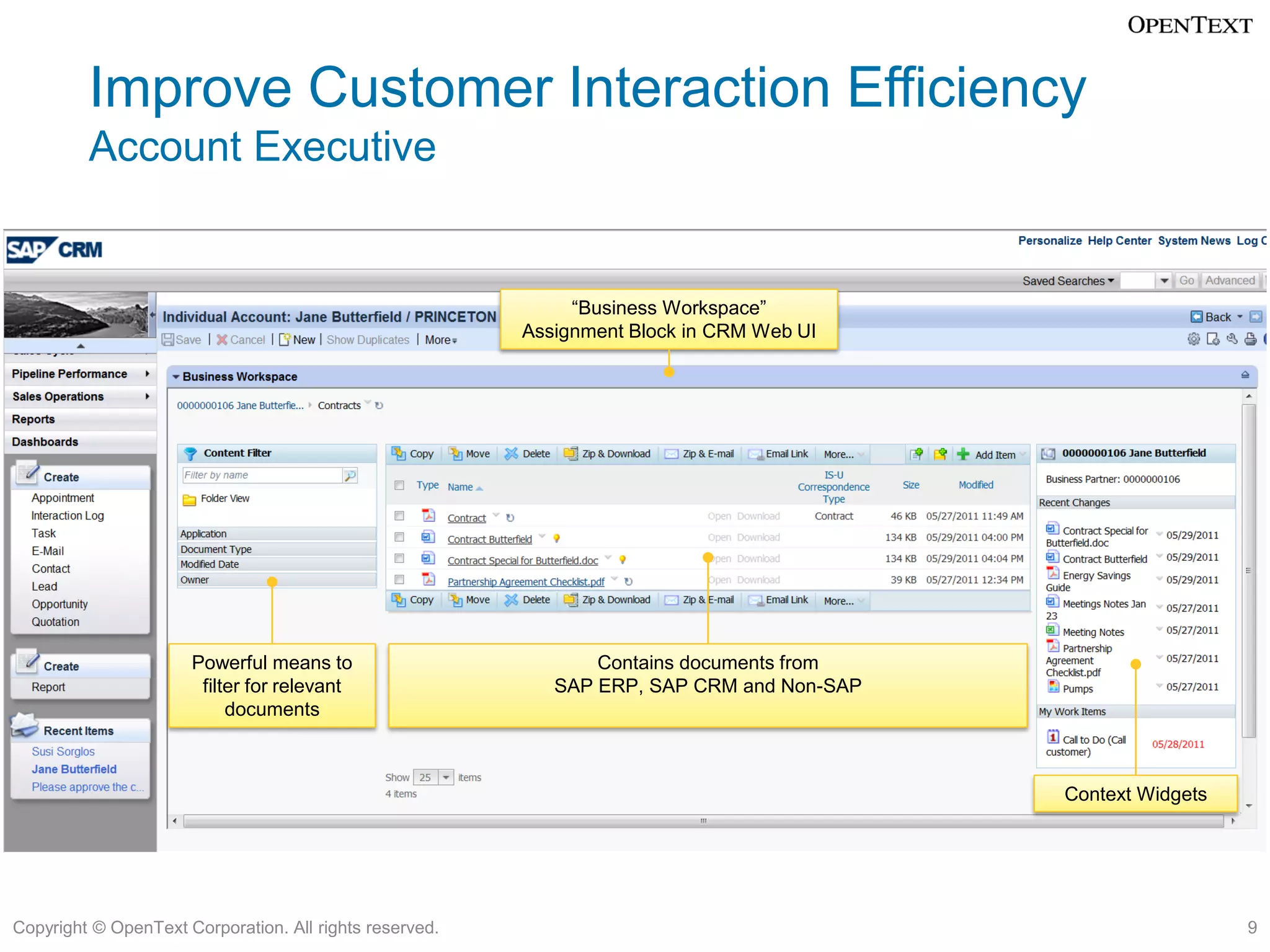 Improve Customer Interaction Efficiency
         Account Executive


                                                              “Business Workspace”
                                                         Assignment Block in CRM Web UI




                      Powerful means to                         Contains documents from
                       filter for relevant                  SAP ERP, SAP CRM and Non-SAP
                           documents



                                                                                           Context Widgets




Copyright © OpenText Corporation. All rights reserved.                                                       9
 