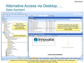 Alternative Access via Desktop, …
Sales Assistant



             Drag & Drop
         E-Mails from Outlook                                                        Full ECM capabilities with document
           to Workspaces                                                             preview, document edit in MS Office,
          of Extended ECM                                                            versioning, audit, metadata, available
                                                                                                 in MS Outlook



         Business Workspace




   Integrated into Windows Explorer, Microsoft Outlook, Adobe Acrobat, Lotus Notes, and Microsoft Office applications
                                 such as Word, Excel, PowerPoint, Project, and Visio.                                         10
 