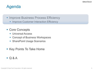 Agenda

          Improve Business Process Efficiency
               Improve Customer Interaction Efficiency


          Core Concepts
               Universal Access
               Concept of Business Workspaces
               SharePoint Usage Scenarios


          Key Points To Take Home

          Q&A


Copyright © OpenText Corporation. All rights reserved.    5
 