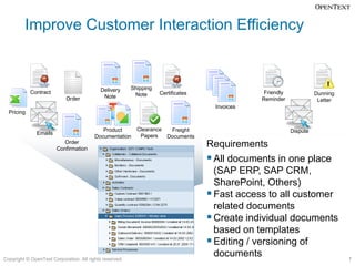 Improve Customer Interaction Efficiency


                                           Delivery      Shipping
            Contract                                      Note      Certificates                Friendly             Dunning
                            Order           Note                                               Reminder               Letter
                                                                                    Invoices
  Pricing


                                            Product        Clearance  Freight                              Dispute
               Emails                                       Papers
                                         Documentation               Documents
                           Order
                        Confirmation
                                                                                   Requirements
                                                                                    All documents in one place
                                                                                     (SAP ERP, SAP CRM,
                                                                                     SharePoint, Others)
                                                                                    Fast access to all customer
                                                                                     related documents
                                                                                    Create individual documents
                                                                                     based on templates
                                                                                    Editing / versioning of
Copyright © OpenText Corporation. All rights reserved.
                                                                                     documents                                 7
 