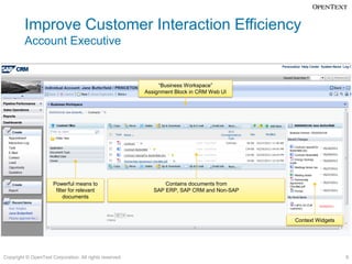 Improve Customer Interaction Efficiency
         Account Executive


                                                              “Business Workspace”
                                                         Assignment Block in CRM Web UI




                      Powerful means to                         Contains documents from
                       filter for relevant                  SAP ERP, SAP CRM and Non-SAP
                           documents



                                                                                           Context Widgets




Copyright © OpenText Corporation. All rights reserved.                                                       9
 